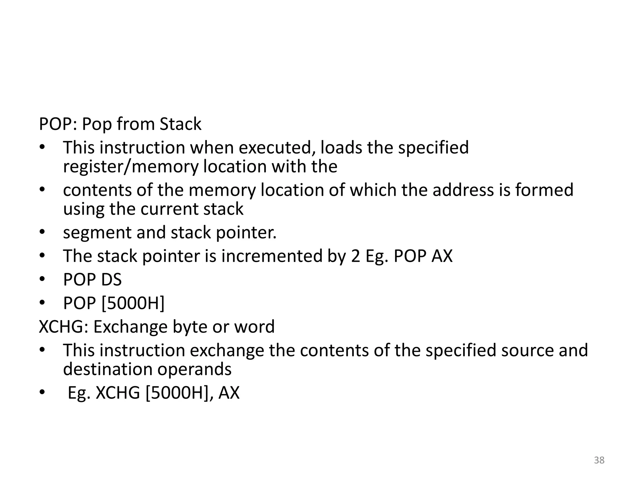POP: Pop from Stack
• This instruction when executed, loads the specified
register/memory location with the
• contents of the memory location of which the address is formed
using the current stack
• segment and stack pointer.
• The stack pointer is incremented by 2 Eg. POP AX
• POP DS
• POP [5000H]
XCHG: Exchange byte or word
• This instruction exchange the contents of the specified source and
destination operands
• Eg. XCHG [5000H], AX
38
 