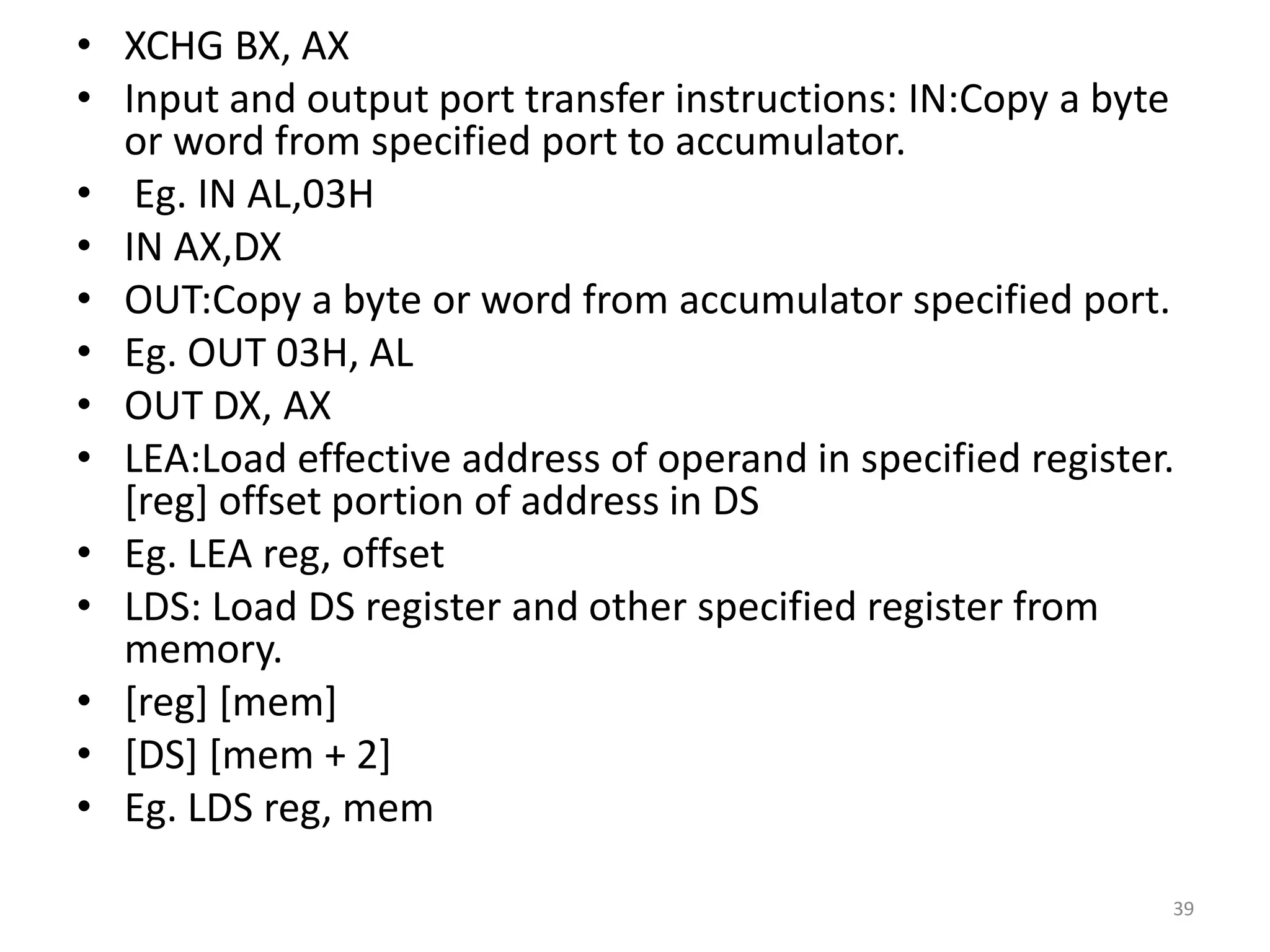 • XCHG BX, AX
• Input and output port transfer instructions: IN:Copy a byte
or word from specified port to accumulator.
• Eg. IN AL,03H
• IN AX,DX
• OUT:Copy a byte or word from accumulator specified port.
• Eg. OUT 03H, AL
• OUT DX, AX
• LEA:Load effective address of operand in specified register.
[reg] offset portion of address in DS
• Eg. LEA reg, offset
• LDS: Load DS register and other specified register from
memory.
• [reg] [mem]
• [DS] [mem + 2]
• Eg. LDS reg, mem
39
 