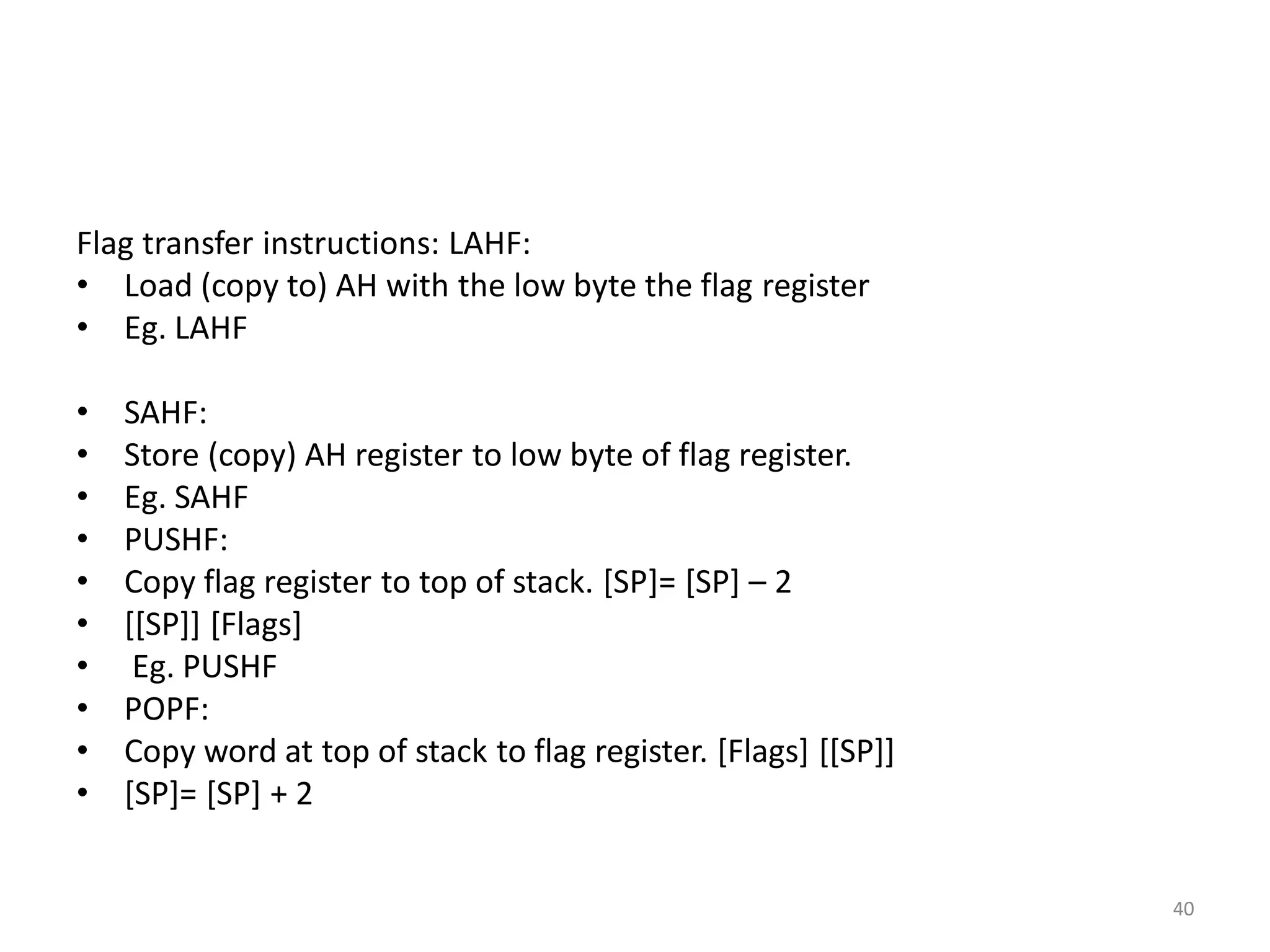Flag transfer instructions: LAHF:
• Load (copy to) AH with the low byte the flag register
• Eg. LAHF
• SAHF:
• Store (copy) AH register to low byte of flag register.
• Eg. SAHF
• PUSHF:
• Copy flag register to top of stack. [SP]= [SP] – 2
• [[SP]] [Flags]
• Eg. PUSHF
• POPF:
• Copy word at top of stack to flag register. [Flags] [[SP]]
• [SP]= [SP] + 2
40
 
