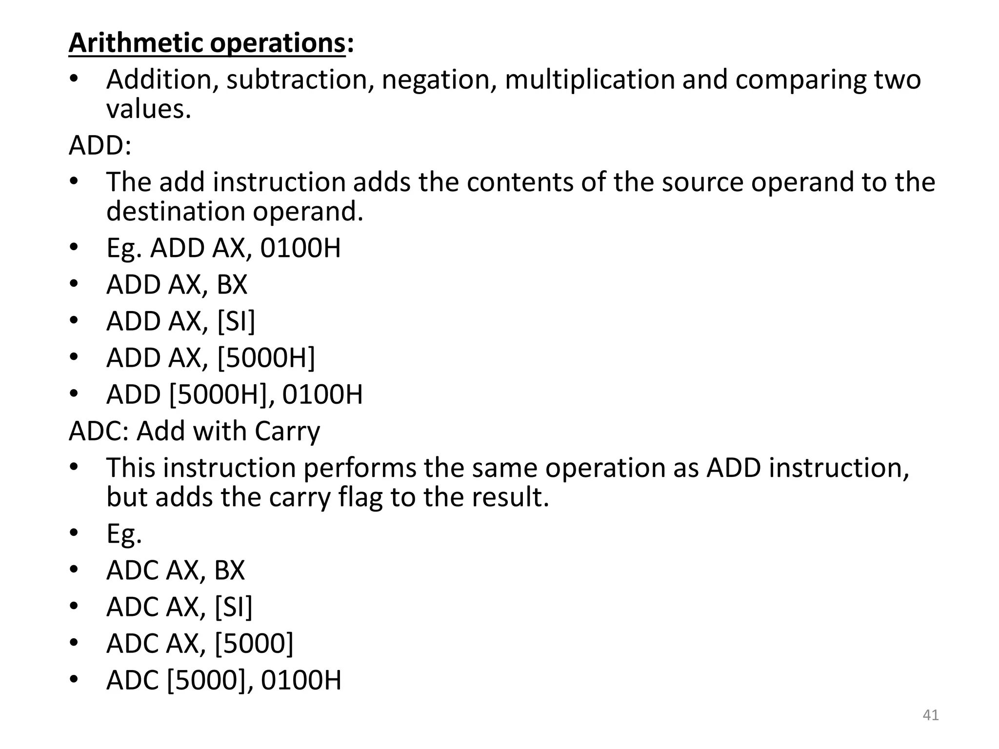 Arithmetic operations:
• Addition, subtraction, negation, multiplication and comparing two
values.
ADD:
• The add instruction adds the contents of the source operand to the
destination operand.
• Eg. ADD AX, 0100H
• ADD AX, BX
• ADD AX, [SI]
• ADD AX, [5000H]
• ADD [5000H], 0100H
ADC: Add with Carry
• This instruction performs the same operation as ADD instruction,
but adds the carry flag to the result.
• Eg.
• ADC AX, BX
• ADC AX, [SI]
• ADC AX, [5000]
• ADC [5000], 0100H
41
 