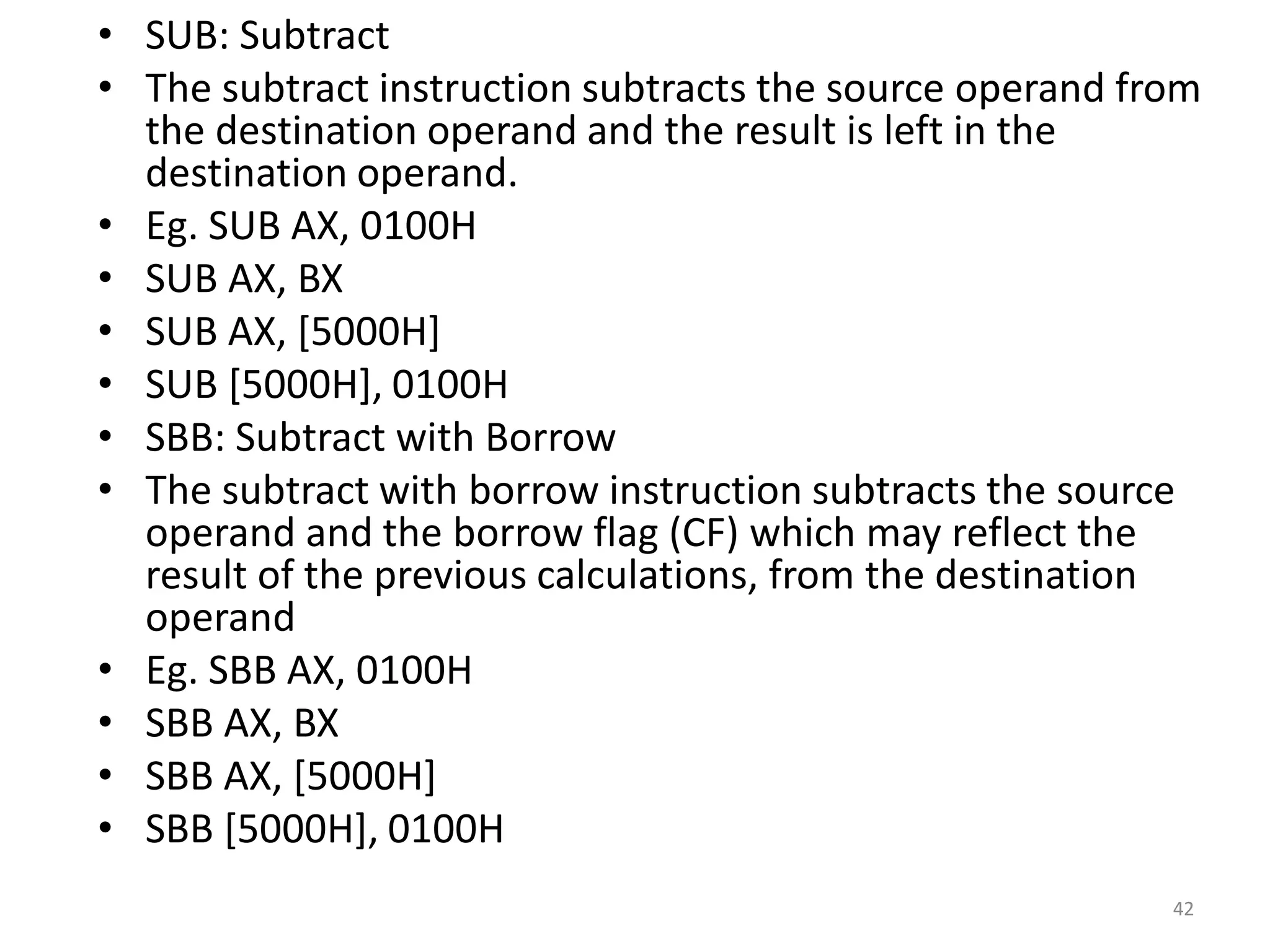 • SUB: Subtract
• The subtract instruction subtracts the source operand from
the destination operand and the result is left in the
destination operand.
• Eg. SUB AX, 0100H
• SUB AX, BX
• SUB AX, [5000H]
• SUB [5000H], 0100H
• SBB: Subtract with Borrow
• The subtract with borrow instruction subtracts the source
operand and the borrow flag (CF) which may reflect the
result of the previous calculations, from the destination
operand
• Eg. SBB AX, 0100H
• SBB AX, BX
• SBB AX, [5000H]
• SBB [5000H], 0100H
42
 