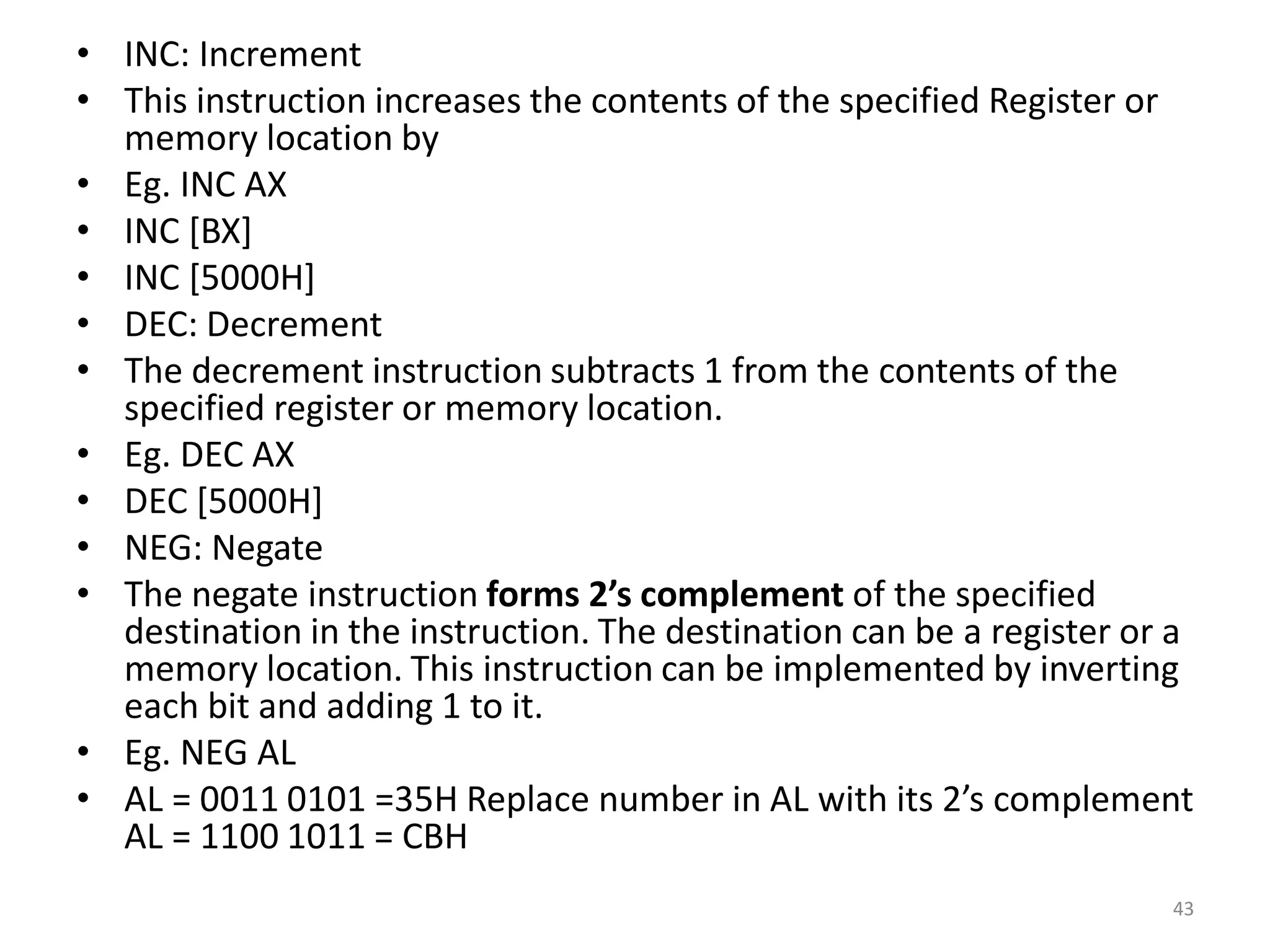 • INC: Increment
• This instruction increases the contents of the specified Register or
memory location by
• Eg. INC AX
• INC [BX]
• INC [5000H]
• DEC: Decrement
• The decrement instruction subtracts 1 from the contents of the
specified register or memory location.
• Eg. DEC AX
• DEC [5000H]
• NEG: Negate
• The negate instruction forms 2’s complement of the specified
destination in the instruction. The destination can be a register or a
memory location. This instruction can be implemented by inverting
each bit and adding 1 to it.
• Eg. NEG AL
• AL = 0011 0101 =35H Replace number in AL with its 2’s complement
AL = 1100 1011 = CBH
43
 