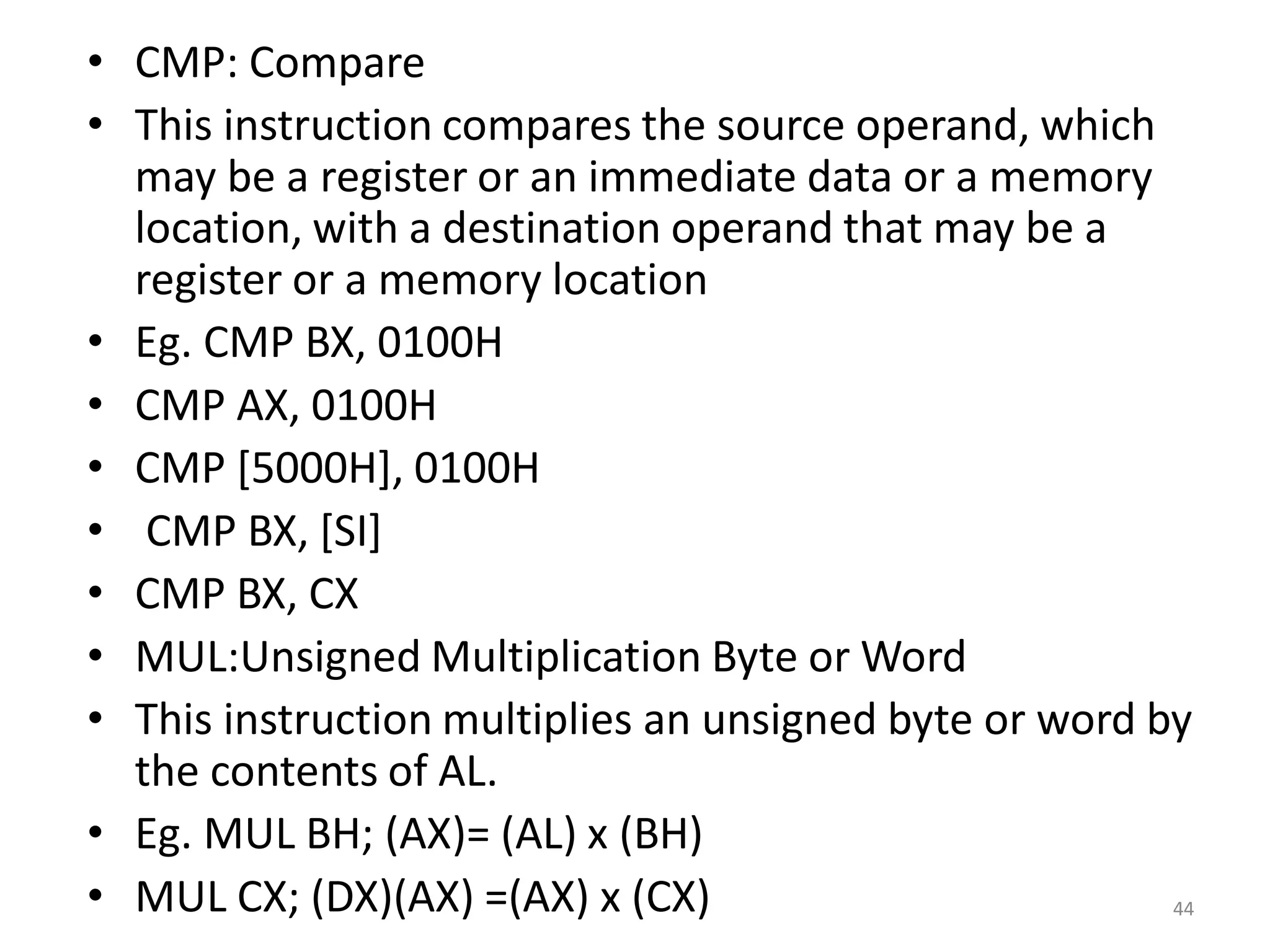 • CMP: Compare
• This instruction compares the source operand, which
may be a register or an immediate data or a memory
location, with a destination operand that may be a
register or a memory location
• Eg. CMP BX, 0100H
• CMP AX, 0100H
• CMP [5000H], 0100H
• CMP BX, [SI]
• CMP BX, CX
• MUL:Unsigned Multiplication Byte or Word
• This instruction multiplies an unsigned byte or word by
the contents of AL.
• Eg. MUL BH; (AX)= (AL) x (BH)
• MUL CX; (DX)(AX) =(AX) x (CX) 44
 