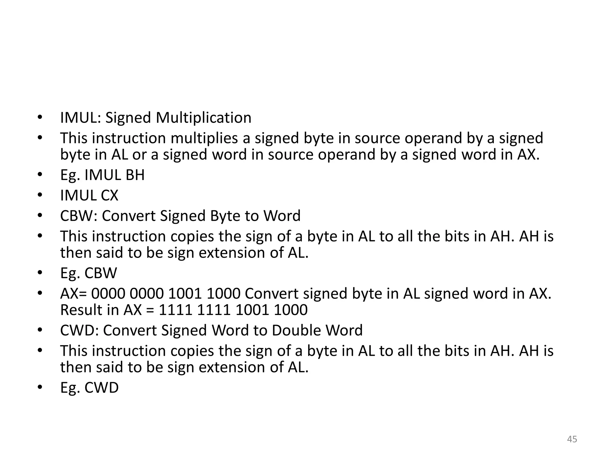 • IMUL: Signed Multiplication
• This instruction multiplies a signed byte in source operand by a signed
byte in AL or a signed word in source operand by a signed word in AX.
• Eg. IMUL BH
• IMUL CX
• CBW: Convert Signed Byte to Word
• This instruction copies the sign of a byte in AL to all the bits in AH. AH is
then said to be sign extension of AL.
• Eg. CBW
• AX= 0000 0000 1001 1000 Convert signed byte in AL signed word in AX.
Result in AX = 1111 1111 1001 1000
• CWD: Convert Signed Word to Double Word
• This instruction copies the sign of a byte in AL to all the bits in AH. AH is
then said to be sign extension of AL.
• Eg. CWD
45
 