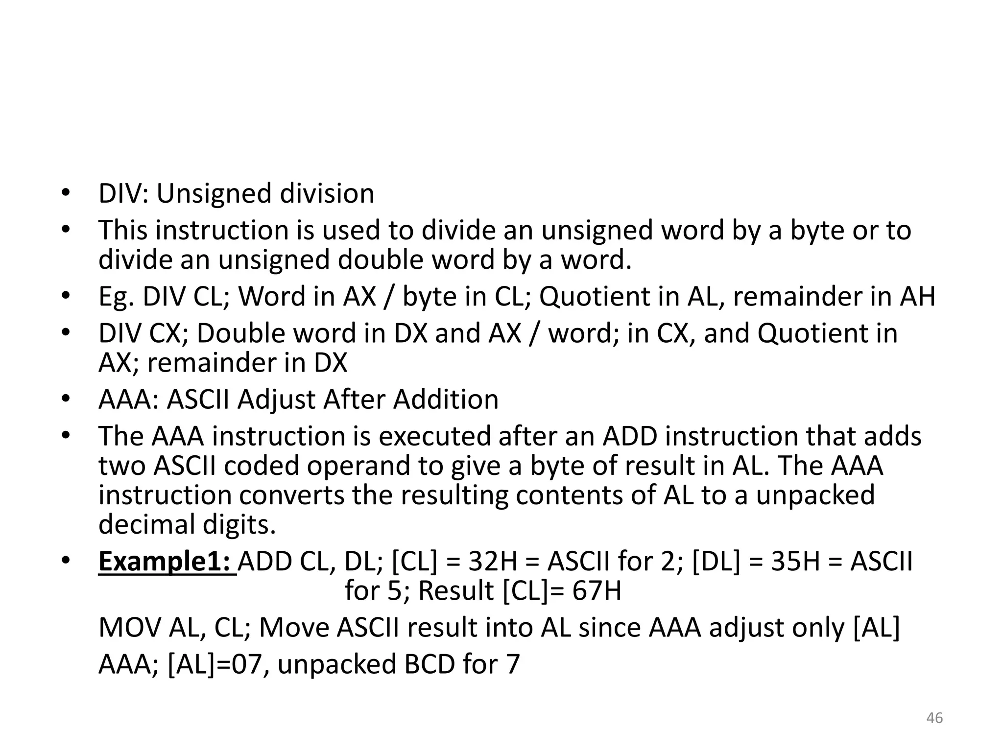 • DIV: Unsigned division
• This instruction is used to divide an unsigned word by a byte or to
divide an unsigned double word by a word.
• Eg. DIV CL; Word in AX / byte in CL; Quotient in AL, remainder in AH
• DIV CX; Double word in DX and AX / word; in CX, and Quotient in
AX; remainder in DX
• AAA: ASCII Adjust After Addition
• The AAA instruction is executed after an ADD instruction that adds
two ASCII coded operand to give a byte of result in AL. The AAA
instruction converts the resulting contents of AL to a unpacked
decimal digits.
• Example1: ADD CL, DL; [CL] = 32H = ASCII for 2; [DL] = 35H = ASCII
for 5; Result [CL]= 67H
MOV AL, CL; Move ASCII result into AL since AAA adjust only [AL]
AAA; [AL]=07, unpacked BCD for 7
46
 
