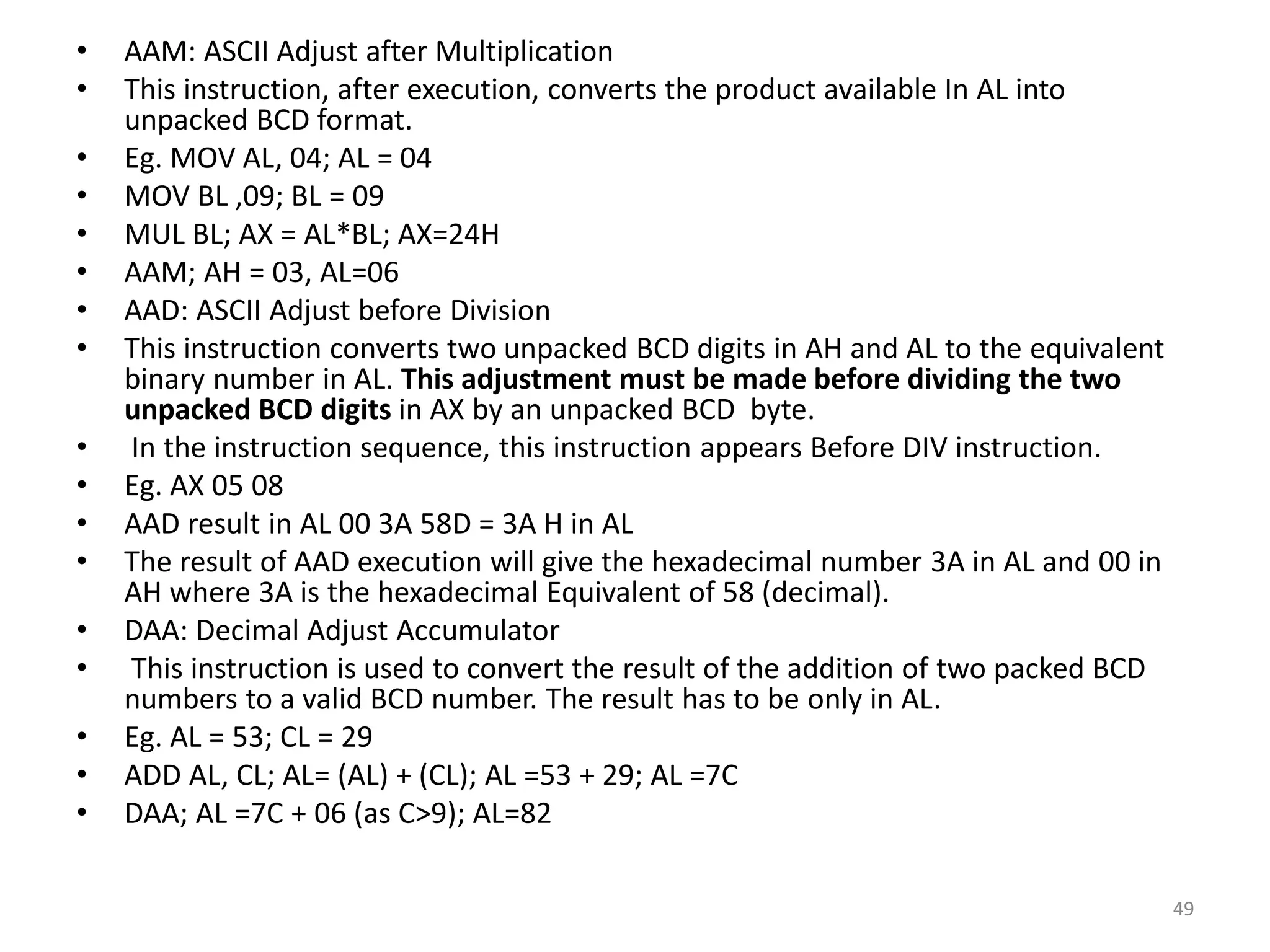 • AAM: ASCII Adjust after Multiplication
• This instruction, after execution, converts the product available In AL into
unpacked BCD format.
• Eg. MOV AL, 04; AL = 04
• MOV BL ,09; BL = 09
• MUL BL; AX = AL*BL; AX=24H
• AAM; AH = 03, AL=06
• AAD: ASCII Adjust before Division
• This instruction converts two unpacked BCD digits in AH and AL to the equivalent
binary number in AL. This adjustment must be made before dividing the two
unpacked BCD digits in AX by an unpacked BCD byte.
• In the instruction sequence, this instruction appears Before DIV instruction.
• Eg. AX 05 08
• AAD result in AL 00 3A 58D = 3A H in AL
• The result of AAD execution will give the hexadecimal number 3A in AL and 00 in
AH where 3A is the hexadecimal Equivalent of 58 (decimal).
• DAA: Decimal Adjust Accumulator
• This instruction is used to convert the result of the addition of two packed BCD
numbers to a valid BCD number. The result has to be only in AL.
• Eg. AL = 53; CL = 29
• ADD AL, CL; AL= (AL) + (CL); AL =53 + 29; AL =7C
• DAA; AL =7C + 06 (as C>9); AL=82
49
 