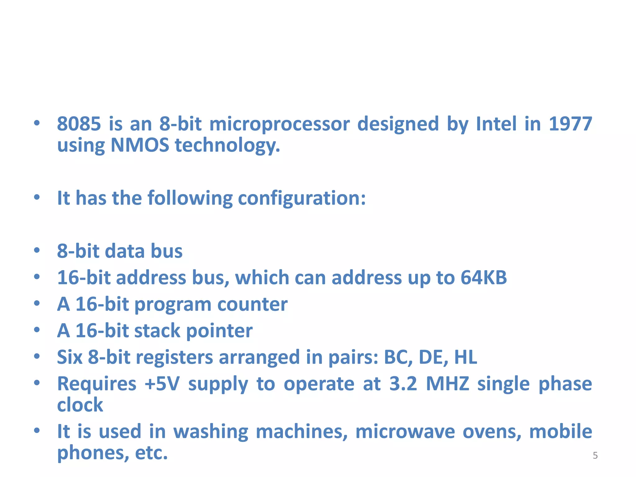 • 8085 is an 8-bit microprocessor designed by Intel in 1977
using NMOS technology.
• It has the following configuration:
• 8-bit data bus
• 16-bit address bus, which can address up to 64KB
• A 16-bit program counter
• A 16-bit stack pointer
• Six 8-bit registers arranged in pairs: BC, DE, HL
• Requires +5V supply to operate at 3.2 MHZ single phase
clock
• It is used in washing machines, microwave ovens, mobile
phones, etc. 5
 