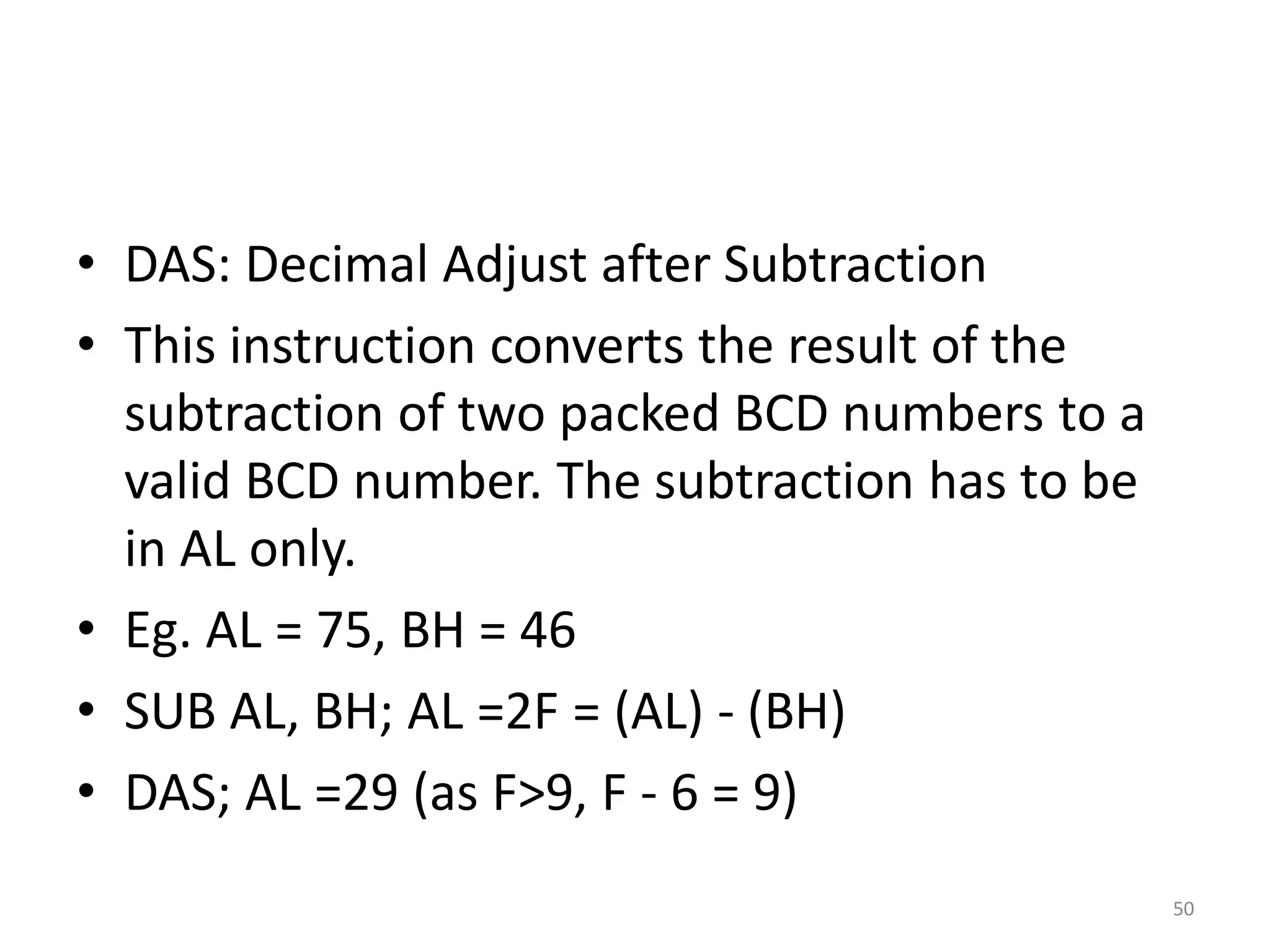 • DAS: Decimal Adjust after Subtraction
• This instruction converts the result of the
subtraction of two packed BCD numbers to a
valid BCD number. The subtraction has to be
in AL only.
• Eg. AL = 75, BH = 46
• SUB AL, BH; AL =2F = (AL) - (BH)
• DAS; AL =29 (as F>9, F - 6 = 9)
50
 