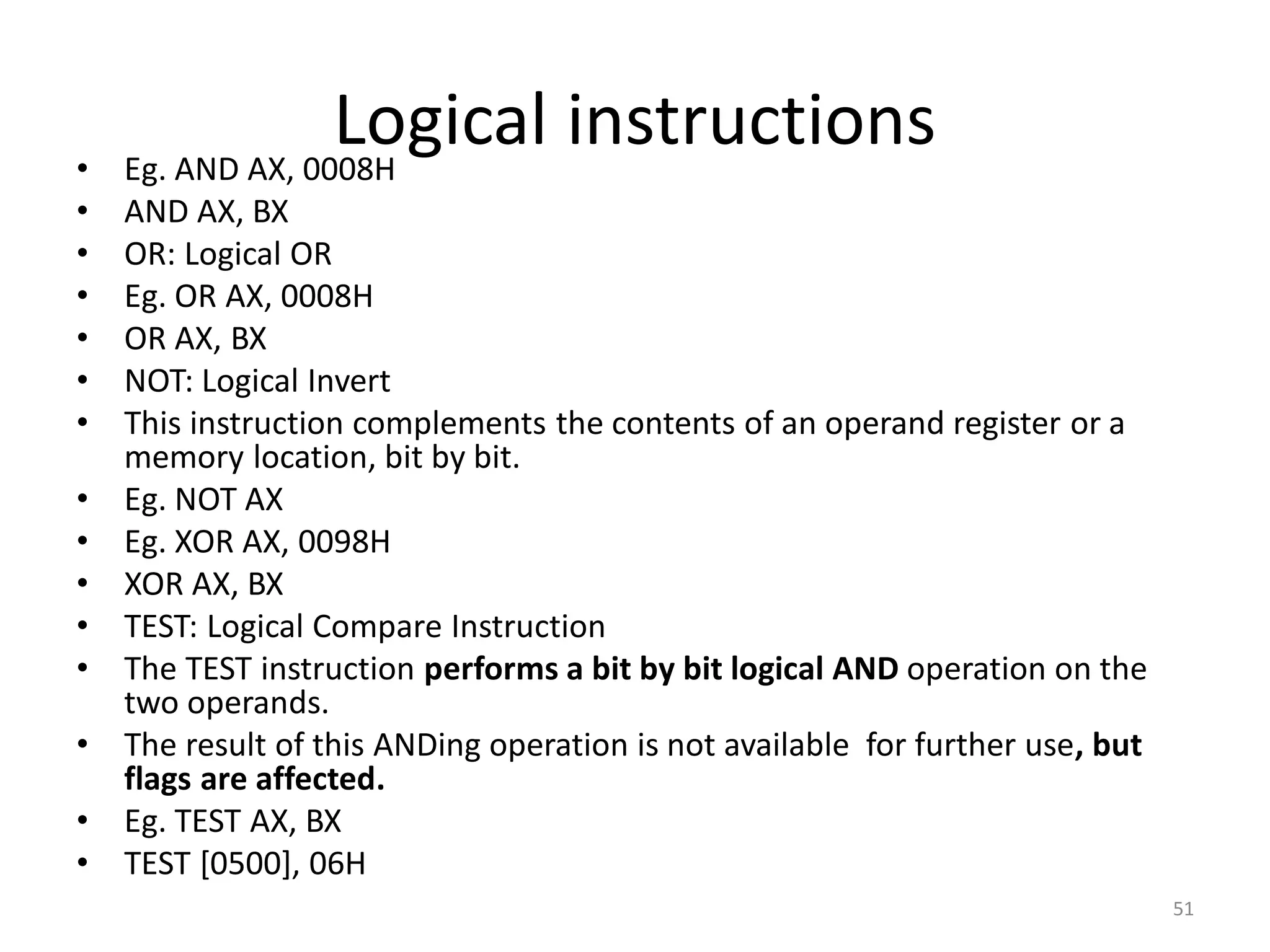Logical instructions
• Eg. AND AX, 0008H
• AND AX, BX
• OR: Logical OR
• Eg. OR AX, 0008H
• OR AX, BX
• NOT: Logical Invert
• This instruction complements the contents of an operand register or a
memory location, bit by bit.
• Eg. NOT AX
• Eg. XOR AX, 0098H
• XOR AX, BX
• TEST: Logical Compare Instruction
• The TEST instruction performs a bit by bit logical AND operation on the
two operands.
• The result of this ANDing operation is not available for further use, but
flags are affected.
• Eg. TEST AX, BX
• TEST [0500], 06H
51
 