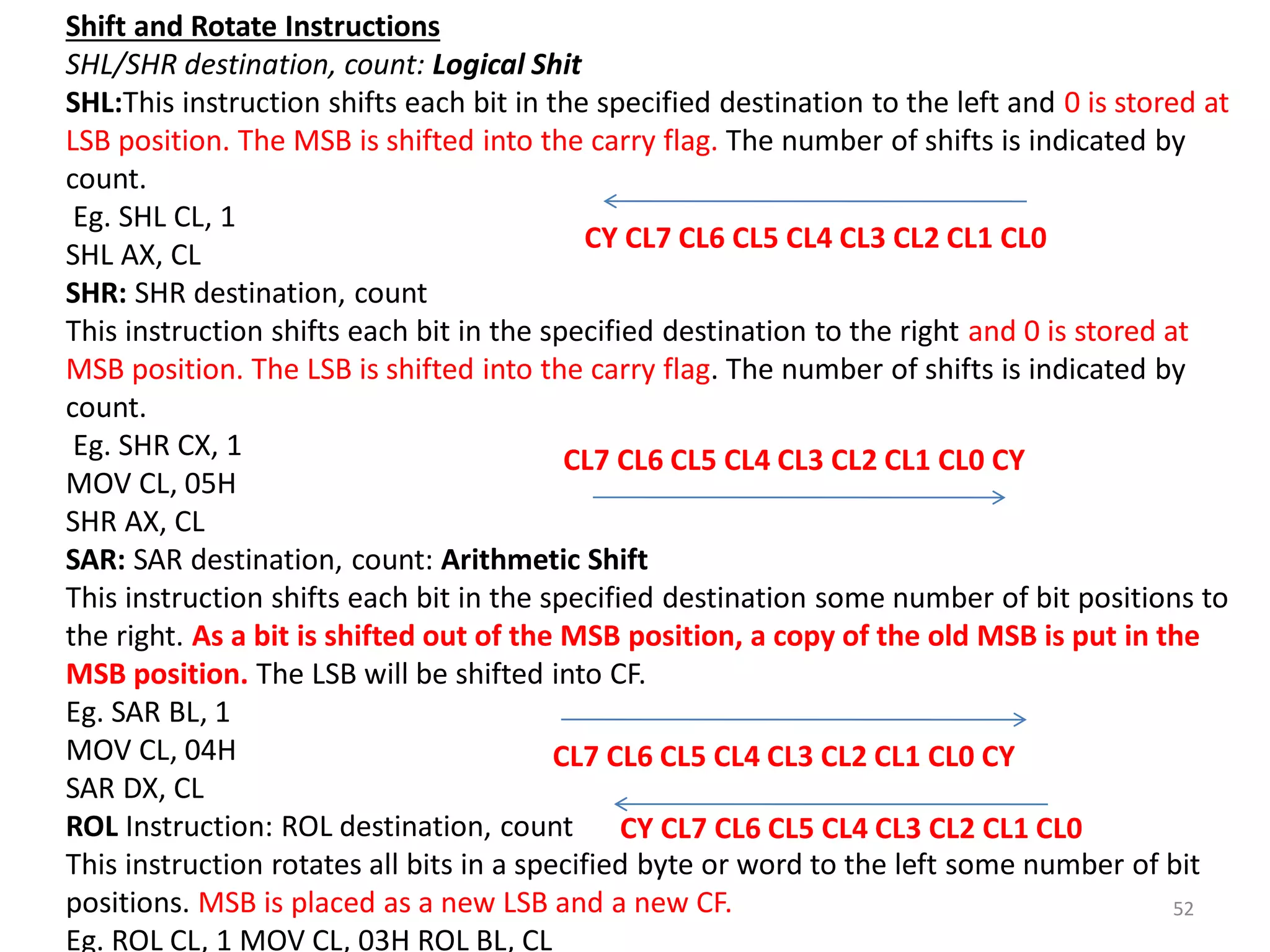 52
Shift and Rotate Instructions
SHL/SHR destination, count: Logical Shit
SHL:This instruction shifts each bit in the specified destination to the left and 0 is stored at
LSB position. The MSB is shifted into the carry flag. The number of shifts is indicated by
count.
Eg. SHL CL, 1
SHL AX, CL
SHR: SHR destination, count
This instruction shifts each bit in the specified destination to the right and 0 is stored at
MSB position. The LSB is shifted into the carry flag. The number of shifts is indicated by
count.
Eg. SHR CX, 1
MOV CL, 05H
SHR AX, CL
SAR: SAR destination, count: Arithmetic Shift
This instruction shifts each bit in the specified destination some number of bit positions to
the right. As a bit is shifted out of the MSB position, a copy of the old MSB is put in the
MSB position. The LSB will be shifted into CF.
Eg. SAR BL, 1
MOV CL, 04H
SAR DX, CL
ROL Instruction: ROL destination, count
This instruction rotates all bits in a specified byte or word to the left some number of bit
positions. MSB is placed as a new LSB and a new CF.
Eg. ROL CL, 1 MOV CL, 03H ROL BL, CL
CY CL7 CL6 CL5 CL4 CL3 CL2 CL1 CL0
CL7 CL6 CL5 CL4 CL3 CL2 CL1 CL0 CY
CL7 CL6 CL5 CL4 CL3 CL2 CL1 CL0 CY
CY CL7 CL6 CL5 CL4 CL3 CL2 CL1 CL0
 