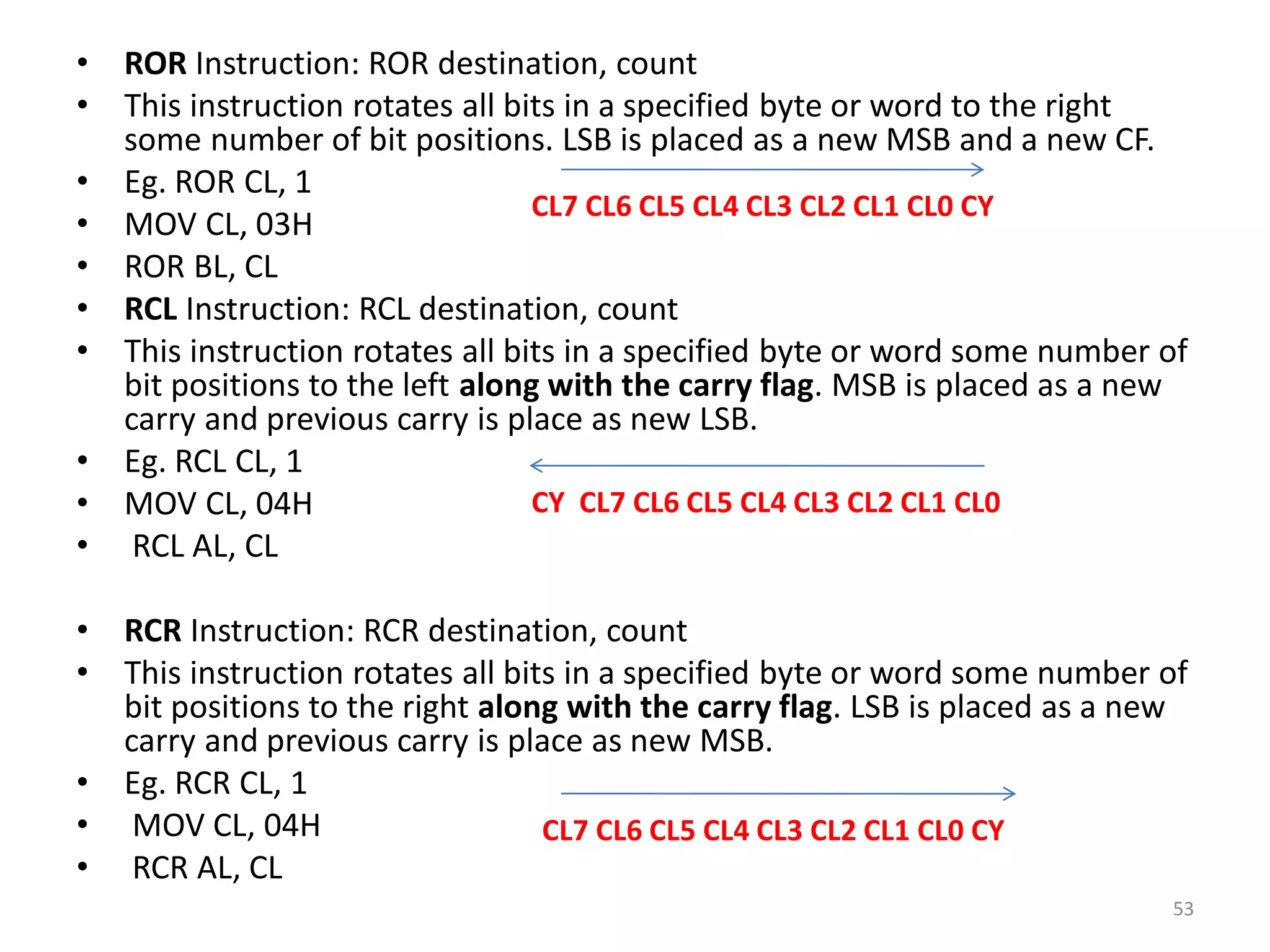 • ROR Instruction: ROR destination, count
• This instruction rotates all bits in a specified byte or word to the right
some number of bit positions. LSB is placed as a new MSB and a new CF.
• Eg. ROR CL, 1
• MOV CL, 03H
• ROR BL, CL
• RCL Instruction: RCL destination, count
• This instruction rotates all bits in a specified byte or word some number of
bit positions to the left along with the carry flag. MSB is placed as a new
carry and previous carry is place as new LSB.
• Eg. RCL CL, 1
• MOV CL, 04H
• RCL AL, CL
• RCR Instruction: RCR destination, count
• This instruction rotates all bits in a specified byte or word some number of
bit positions to the right along with the carry flag. LSB is placed as a new
carry and previous carry is place as new MSB.
• Eg. RCR CL, 1
• MOV CL, 04H
• RCR AL, CL
53
CL7 CL6 CL5 CL4 CL3 CL2 CL1 CL0 CY
CY CL7 CL6 CL5 CL4 CL3 CL2 CL1 CL0
CL7 CL6 CL5 CL4 CL3 CL2 CL1 CL0 CY
 