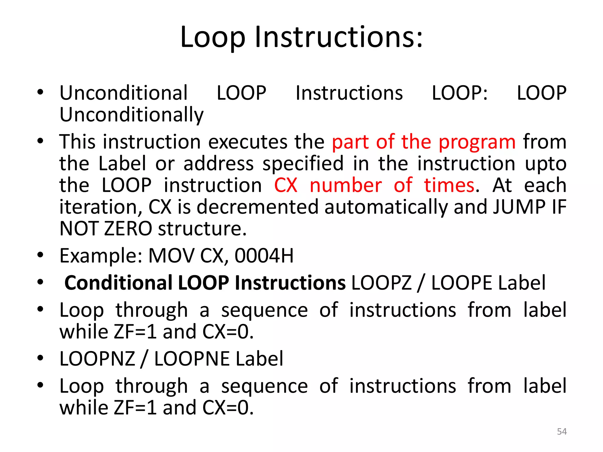 Loop Instructions:
• Unconditional LOOP Instructions LOOP: LOOP
Unconditionally
• This instruction executes the part of the program from
the Label or address specified in the instruction upto
the LOOP instruction CX number of times. At each
iteration, CX is decremented automatically and JUMP IF
NOT ZERO structure.
• Example: MOV CX, 0004H
• Conditional LOOP Instructions LOOPZ / LOOPE Label
• Loop through a sequence of instructions from label
while ZF=1 and CX=0.
• LOOPNZ / LOOPNE Label
• Loop through a sequence of instructions from label
while ZF=1 and CX=0.
54
 