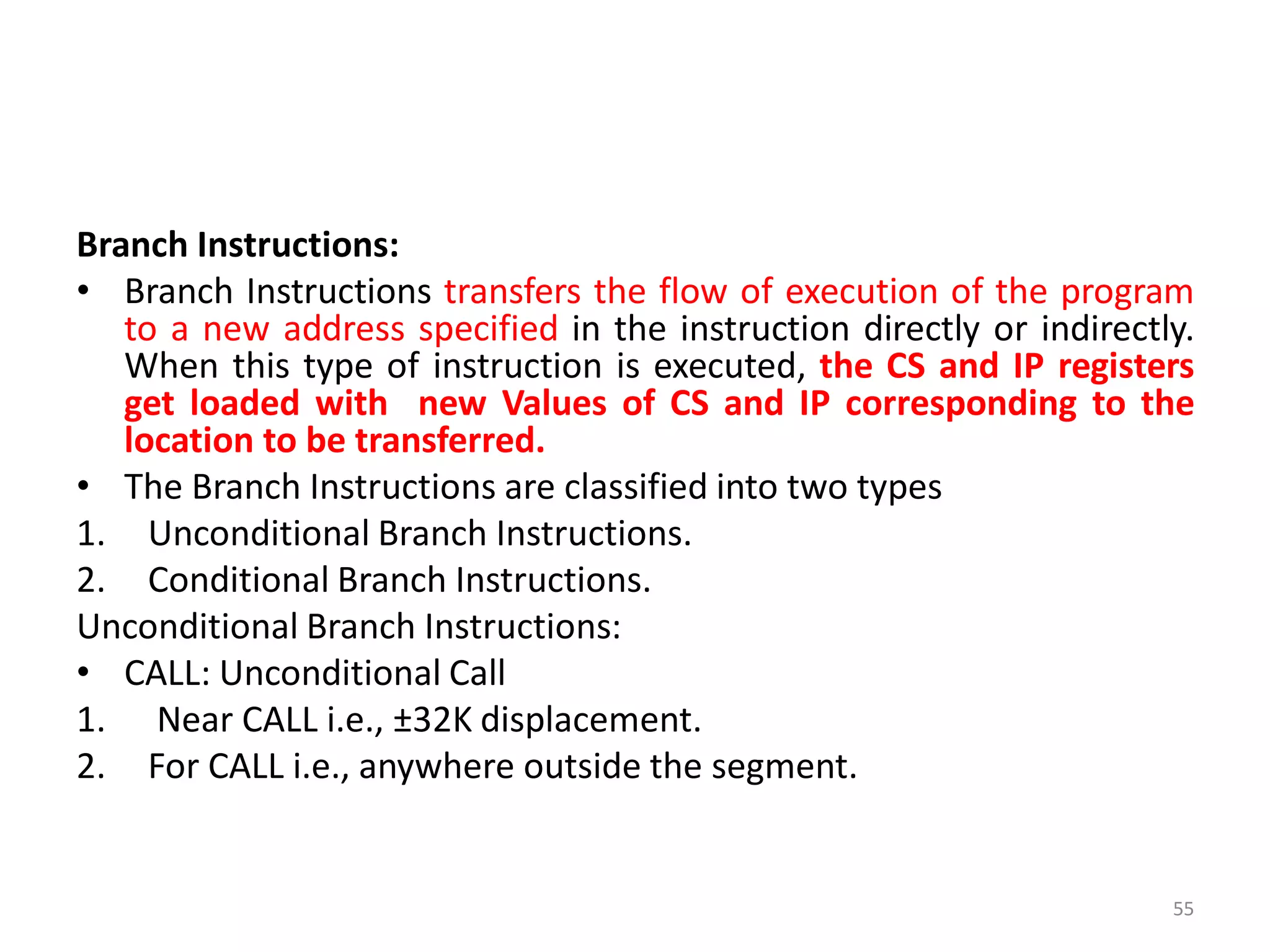 Branch Instructions:
• Branch Instructions transfers the flow of execution of the program
to a new address specified in the instruction directly or indirectly.
When this type of instruction is executed, the CS and IP registers
get loaded with new Values of CS and IP corresponding to the
location to be transferred.
• The Branch Instructions are classified into two types
1. Unconditional Branch Instructions.
2. Conditional Branch Instructions.
Unconditional Branch Instructions:
• CALL: Unconditional Call
1. Near CALL i.e., ±32K displacement.
2. For CALL i.e., anywhere outside the segment.
55
 