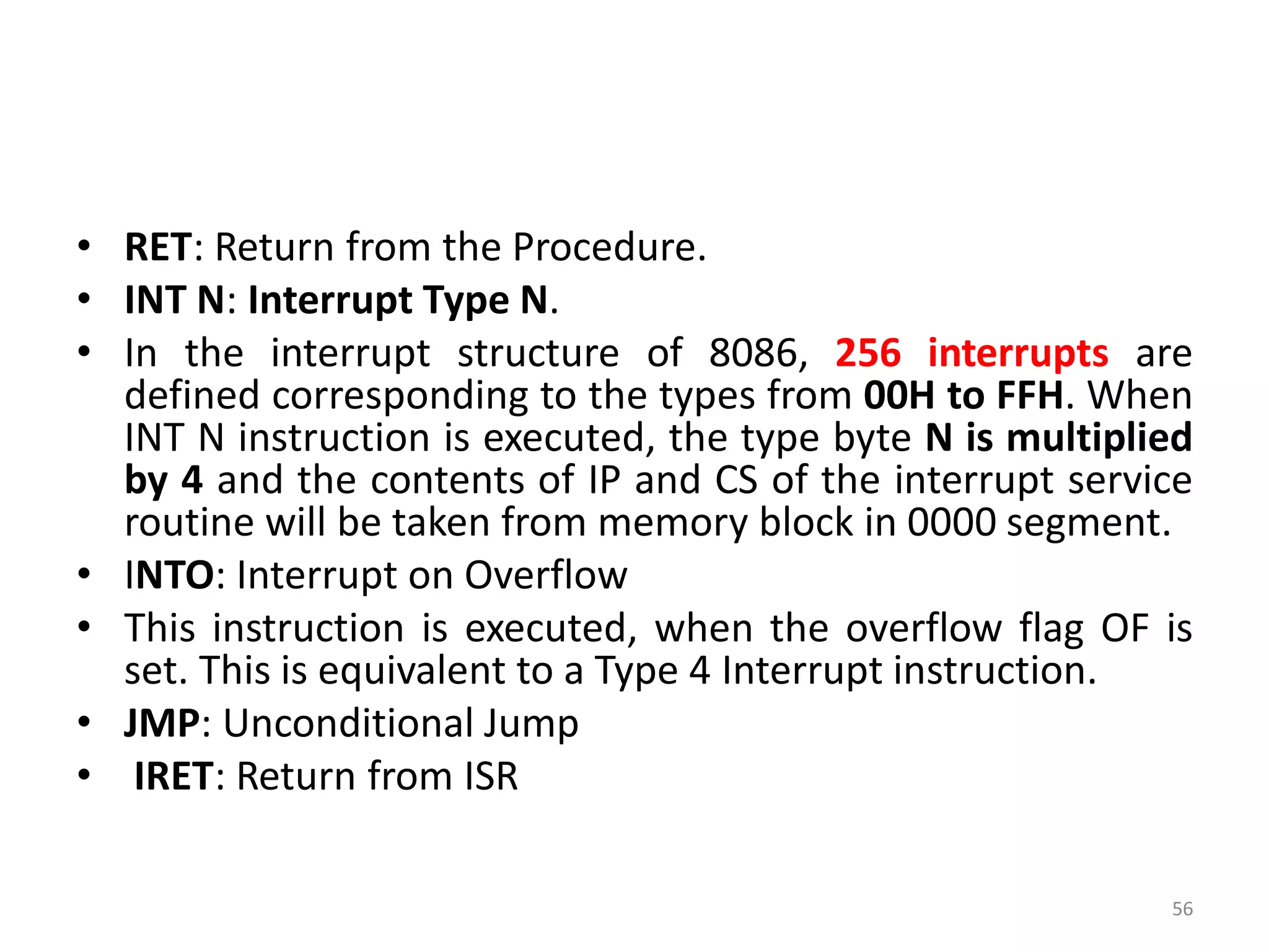 • RET: Return from the Procedure.
• INT N: Interrupt Type N.
• In the interrupt structure of 8086, 256 interrupts are
defined corresponding to the types from 00H to FFH. When
INT N instruction is executed, the type byte N is multiplied
by 4 and the contents of IP and CS of the interrupt service
routine will be taken from memory block in 0000 segment.
• INTO: Interrupt on Overflow
• This instruction is executed, when the overflow flag OF is
set. This is equivalent to a Type 4 Interrupt instruction.
• JMP: Unconditional Jump
• IRET: Return from ISR
56
 