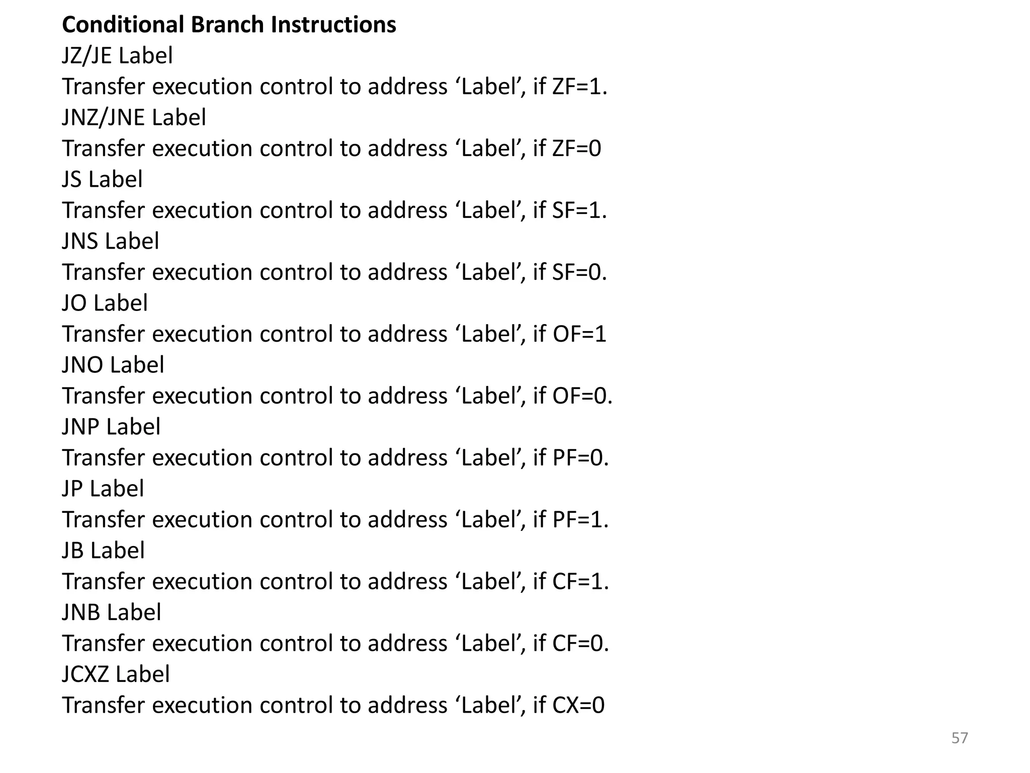 Conditional Branch Instructions
JZ/JE Label
Transfer execution control to address ‘Label’, if ZF=1.
JNZ/JNE Label
Transfer execution control to address ‘Label’, if ZF=0
JS Label
Transfer execution control to address ‘Label’, if SF=1.
JNS Label
Transfer execution control to address ‘Label’, if SF=0.
JO Label
Transfer execution control to address ‘Label’, if OF=1
JNO Label
Transfer execution control to address ‘Label’, if OF=0.
JNP Label
Transfer execution control to address ‘Label’, if PF=0.
JP Label
Transfer execution control to address ‘Label’, if PF=1.
JB Label
Transfer execution control to address ‘Label’, if CF=1.
JNB Label
Transfer execution control to address ‘Label’, if CF=0.
JCXZ Label
Transfer execution control to address ‘Label’, if CX=0
57
 