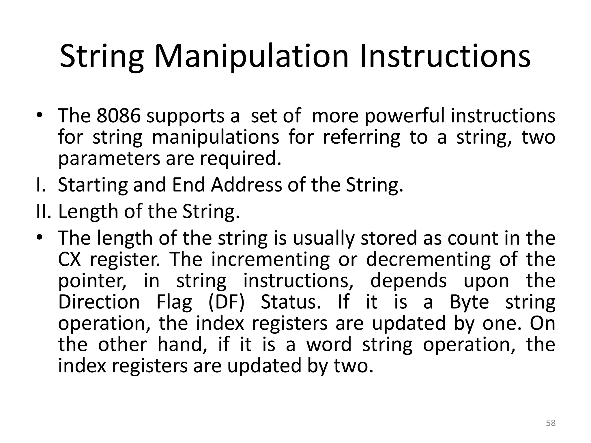 String Manipulation Instructions
• The 8086 supports a set of more powerful instructions
for string manipulations for referring to a string, two
parameters are required.
I. Starting and End Address of the String.
II. Length of the String.
• The length of the string is usually stored as count in the
CX register. The incrementing or decrementing of the
pointer, in string instructions, depends upon the
Direction Flag (DF) Status. If it is a Byte string
operation, the index registers are updated by one. On
the other hand, if it is a word string operation, the
index registers are updated by two.
58
 