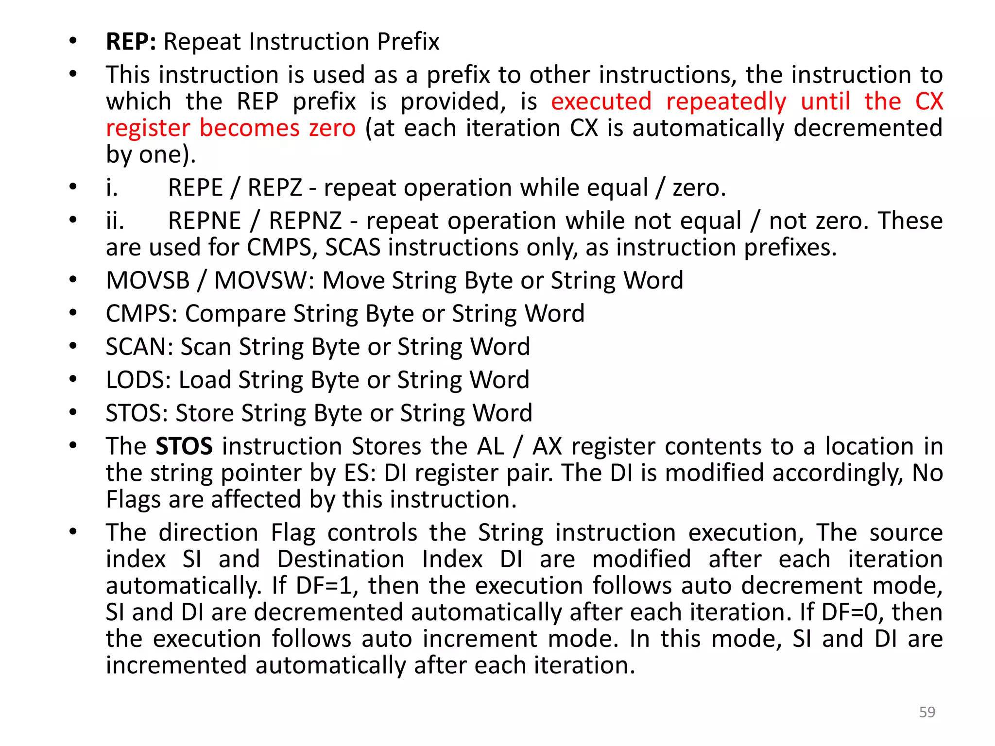 • REP: Repeat Instruction Prefix
• This instruction is used as a prefix to other instructions, the instruction to
which the REP prefix is provided, is executed repeatedly until the CX
register becomes zero (at each iteration CX is automatically decremented
by one).
• i. REPE / REPZ - repeat operation while equal / zero.
• ii. REPNE / REPNZ - repeat operation while not equal / not zero. These
are used for CMPS, SCAS instructions only, as instruction prefixes.
• MOVSB / MOVSW: Move String Byte or String Word
• CMPS: Compare String Byte or String Word
• SCAN: Scan String Byte or String Word
• LODS: Load String Byte or String Word
• STOS: Store String Byte or String Word
• The STOS instruction Stores the AL / AX register contents to a location in
the string pointer by ES: DI register pair. The DI is modified accordingly, No
Flags are affected by this instruction.
• The direction Flag controls the String instruction execution, The source
index SI and Destination Index DI are modified after each iteration
automatically. If DF=1, then the execution follows auto decrement mode,
SI and DI are decremented automatically after each iteration. If DF=0, then
the execution follows auto increment mode. In this mode, SI and DI are
incremented automatically after each iteration.
59
 