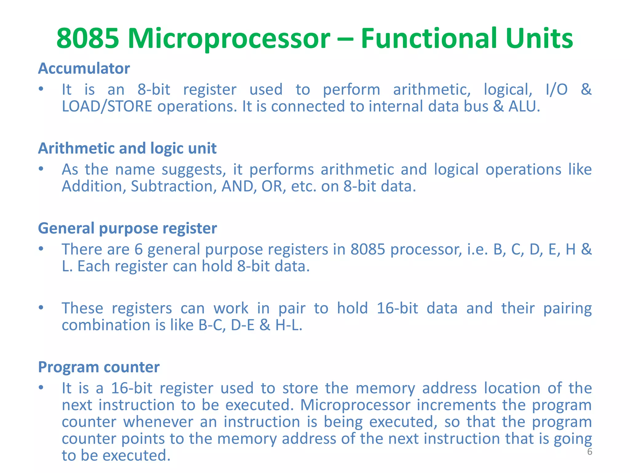 8085 Microprocessor – Functional Units
Accumulator
• It is an 8-bit register used to perform arithmetic, logical, I/O &
LOAD/STORE operations. It is connected to internal data bus & ALU.
Arithmetic and logic unit
• As the name suggests, it performs arithmetic and logical operations like
Addition, Subtraction, AND, OR, etc. on 8-bit data.
General purpose register
• There are 6 general purpose registers in 8085 processor, i.e. B, C, D, E, H &
L. Each register can hold 8-bit data.
• These registers can work in pair to hold 16-bit data and their pairing
combination is like B-C, D-E & H-L.
Program counter
• It is a 16-bit register used to store the memory address location of the
next instruction to be executed. Microprocessor increments the program
counter whenever an instruction is being executed, so that the program
counter points to the memory address of the next instruction that is going
to be executed. 6
 