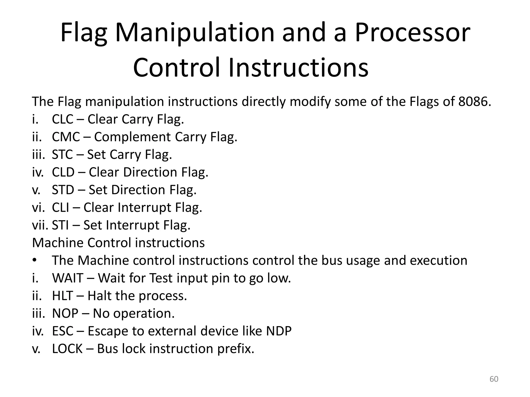 Flag Manipulation and a Processor
Control Instructions
The Flag manipulation instructions directly modify some of the Flags of 8086.
i. CLC – Clear Carry Flag.
ii. CMC – Complement Carry Flag.
iii. STC – Set Carry Flag.
iv. CLD – Clear Direction Flag.
v. STD – Set Direction Flag.
vi. CLI – Clear Interrupt Flag.
vii. STI – Set Interrupt Flag.
Machine Control instructions
• The Machine control instructions control the bus usage and execution
i. WAIT – Wait for Test input pin to go low.
ii. HLT – Halt the process.
iii. NOP – No operation.
iv. ESC – Escape to external device like NDP
v. LOCK – Bus lock instruction prefix.
60
 