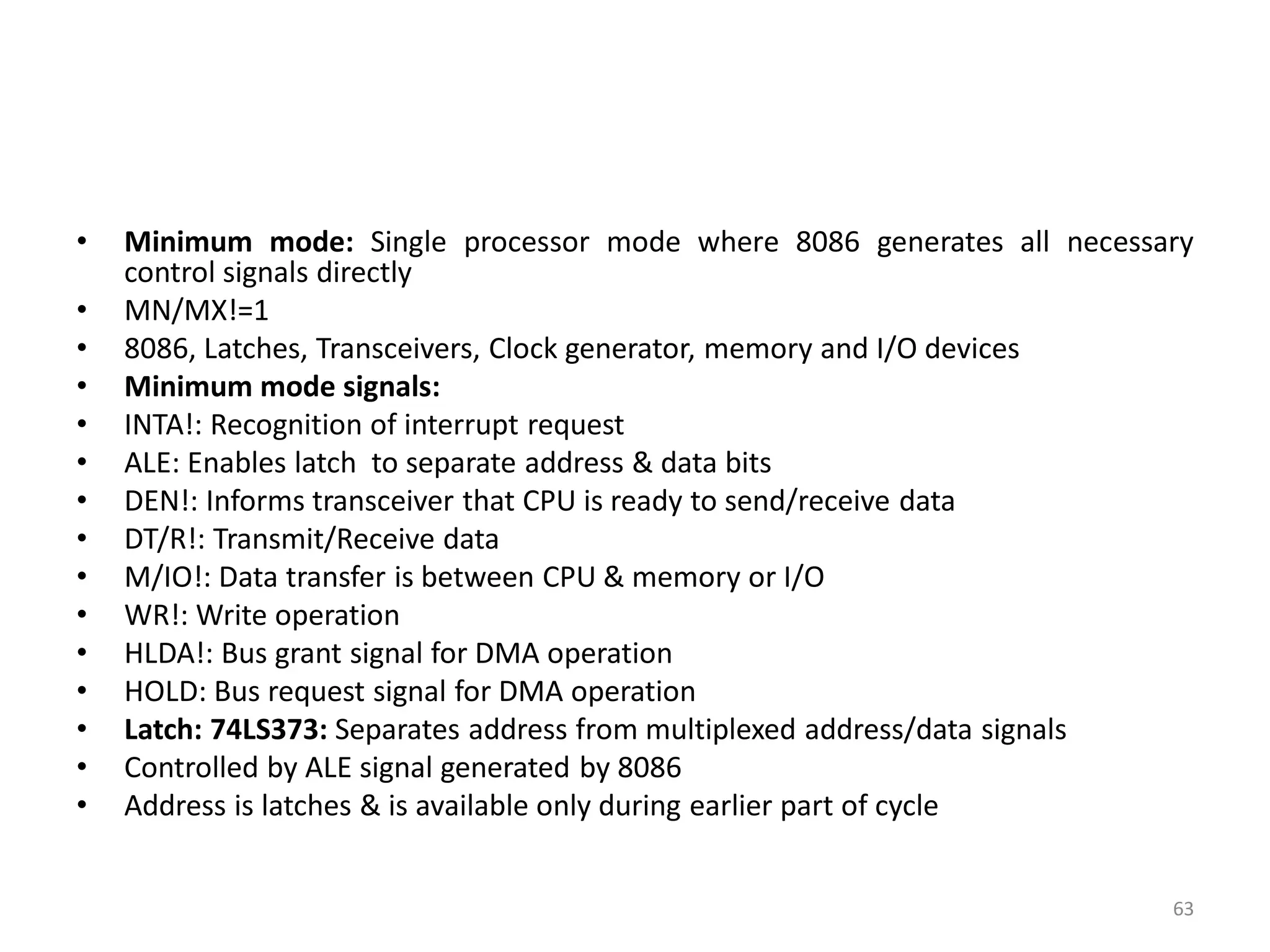• Minimum mode: Single processor mode where 8086 generates all necessary
control signals directly
• MN/MX!=1
• 8086, Latches, Transceivers, Clock generator, memory and I/O devices
• Minimum mode signals:
• INTA!: Recognition of interrupt request
• ALE: Enables latch to separate address & data bits
• DEN!: Informs transceiver that CPU is ready to send/receive data
• DT/R!: Transmit/Receive data
• M/IO!: Data transfer is between CPU & memory or I/O
• WR!: Write operation
• HLDA!: Bus grant signal for DMA operation
• HOLD: Bus request signal for DMA operation
• Latch: 74LS373: Separates address from multiplexed address/data signals
• Controlled by ALE signal generated by 8086
• Address is latches & is available only during earlier part of cycle
63
 