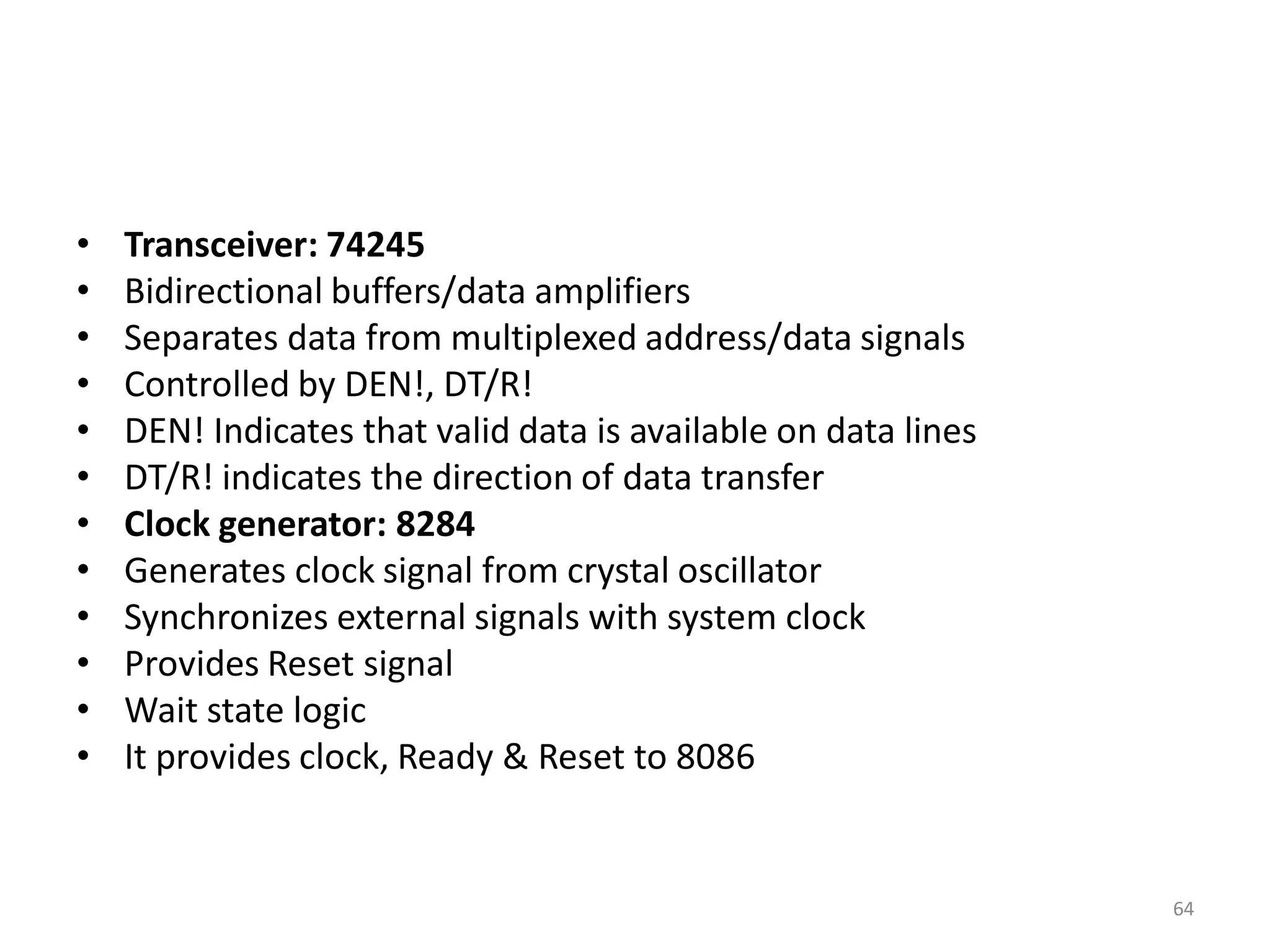 • Transceiver: 74245
• Bidirectional buffers/data amplifiers
• Separates data from multiplexed address/data signals
• Controlled by DEN!, DT/R!
• DEN! Indicates that valid data is available on data lines
• DT/R! indicates the direction of data transfer
• Clock generator: 8284
• Generates clock signal from crystal oscillator
• Synchronizes external signals with system clock
• Provides Reset signal
• Wait state logic
• It provides clock, Ready & Reset to 8086
64
 