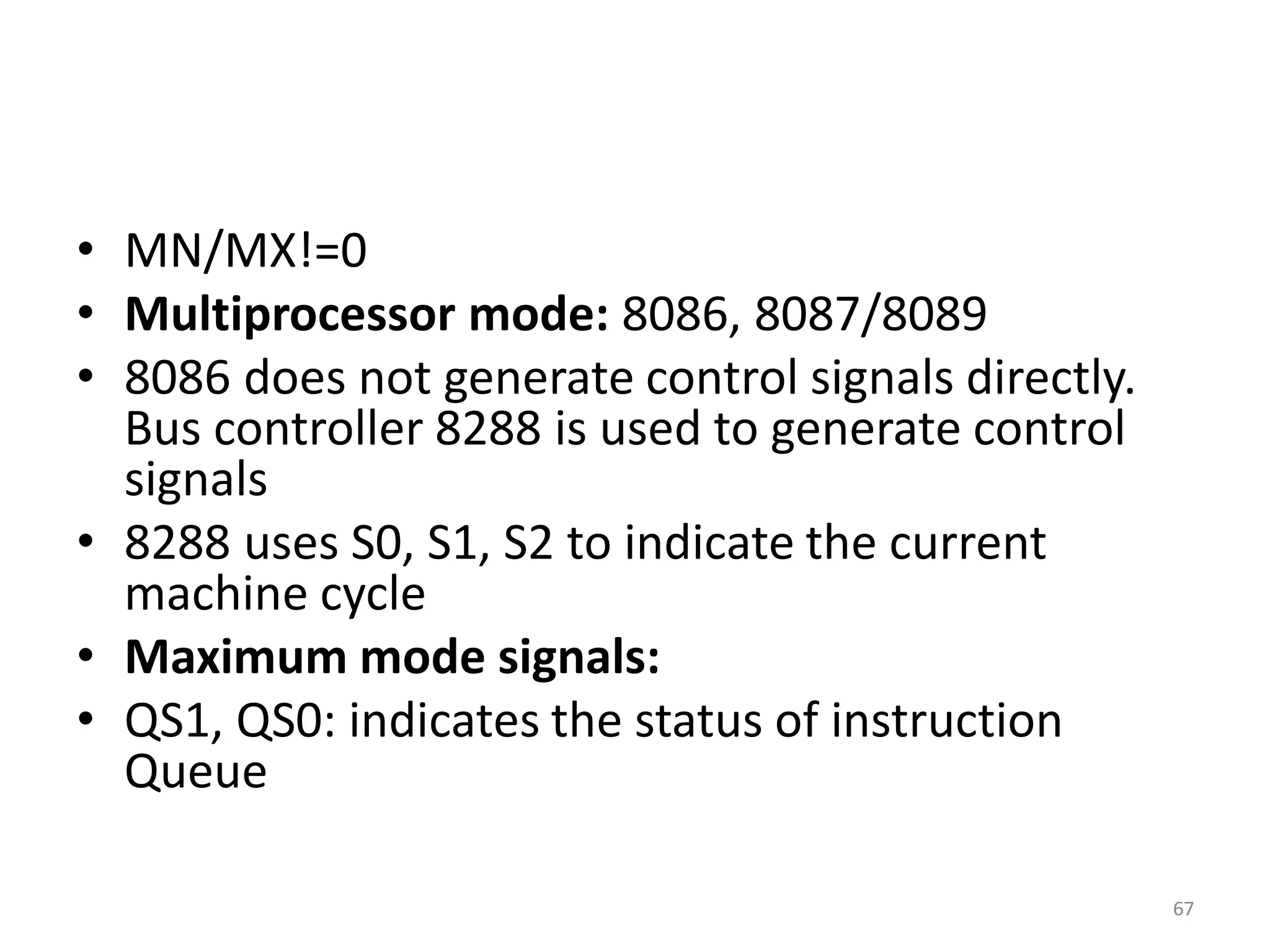 • MN/MX!=0
• Multiprocessor mode: 8086, 8087/8089
• 8086 does not generate control signals directly.
Bus controller 8288 is used to generate control
signals
• 8288 uses S0, S1, S2 to indicate the current
machine cycle
• Maximum mode signals:
• QS1, QS0: indicates the status of instruction
Queue
67
 