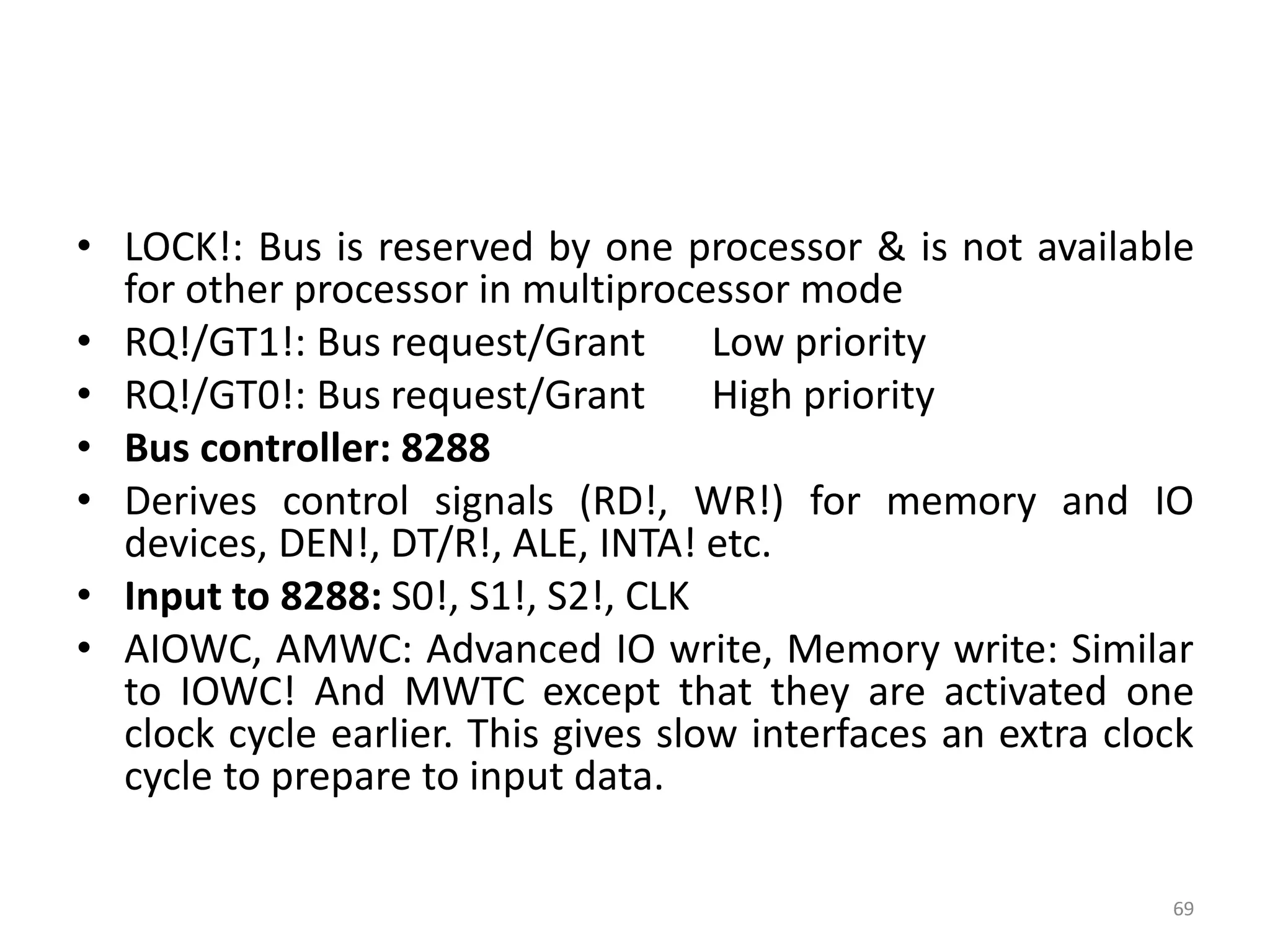 • LOCK!: Bus is reserved by one processor & is not available
for other processor in multiprocessor mode
• RQ!/GT1!: Bus request/Grant Low priority
• RQ!/GT0!: Bus request/Grant High priority
• Bus controller: 8288
• Derives control signals (RD!, WR!) for memory and IO
devices, DEN!, DT/R!, ALE, INTA! etc.
• Input to 8288: S0!, S1!, S2!, CLK
• AIOWC, AMWC: Advanced IO write, Memory write: Similar
to IOWC! And MWTC except that they are activated one
clock cycle earlier. This gives slow interfaces an extra clock
cycle to prepare to input data.
69
 