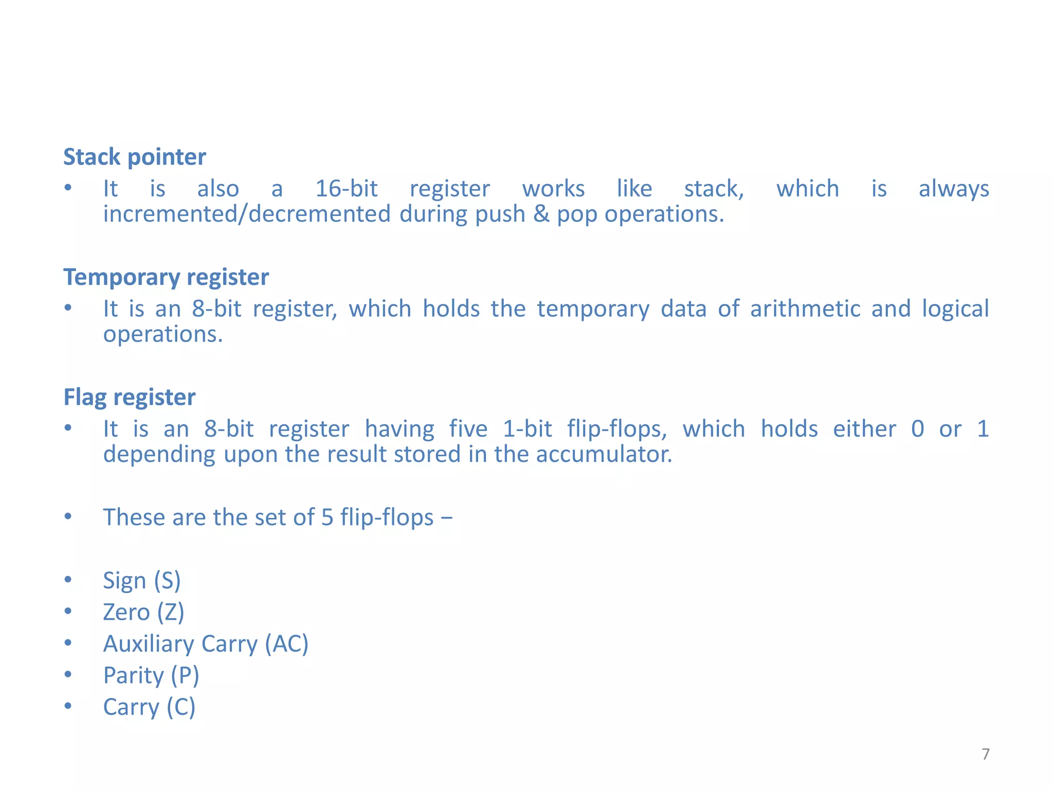 Stack pointer
• It is also a 16-bit register works like stack, which is always
incremented/decremented during push & pop operations.
Temporary register
• It is an 8-bit register, which holds the temporary data of arithmetic and logical
operations.
Flag register
• It is an 8-bit register having five 1-bit flip-flops, which holds either 0 or 1
depending upon the result stored in the accumulator.
• These are the set of 5 flip-flops −
• Sign (S)
• Zero (Z)
• Auxiliary Carry (AC)
• Parity (P)
• Carry (C)
7
 