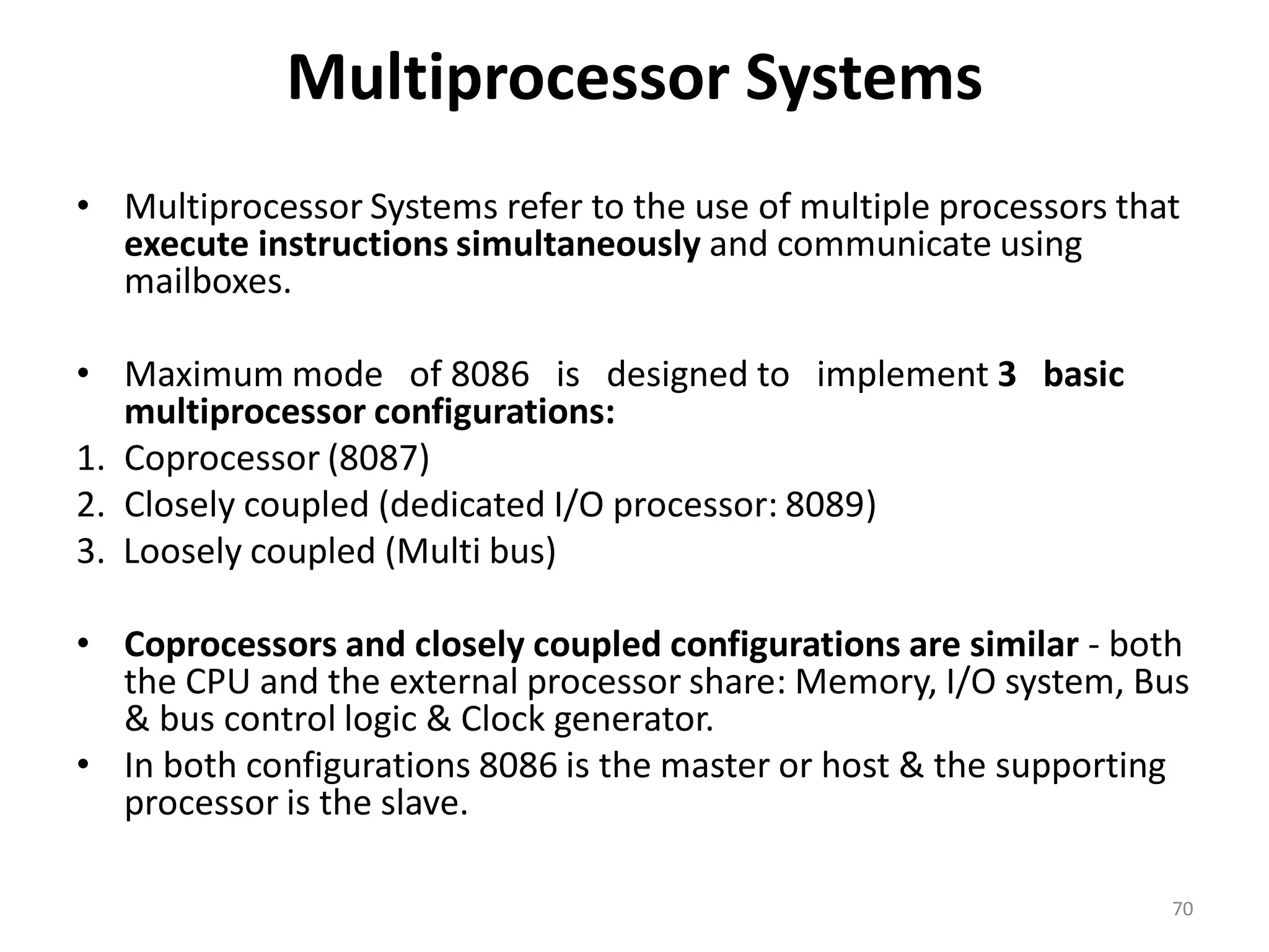 Multiprocessor Systems
• Multiprocessor Systems refer to the use of multiple processors that
execute instructions simultaneously and communicate using
mailboxes.
• Maximum mode of 8086 is designed to implement 3 basic
multiprocessor configurations:
1. Coprocessor (8087)
2. Closely coupled (dedicated I/O processor: 8089)
3. Loosely coupled (Multi bus)
• Coprocessors and closely coupled configurations are similar - both
the CPU and the external processor share: Memory, I/O system, Bus
& bus control logic & Clock generator.
• In both configurations 8086 is the master or host & the supporting
processor is the slave.
70
 