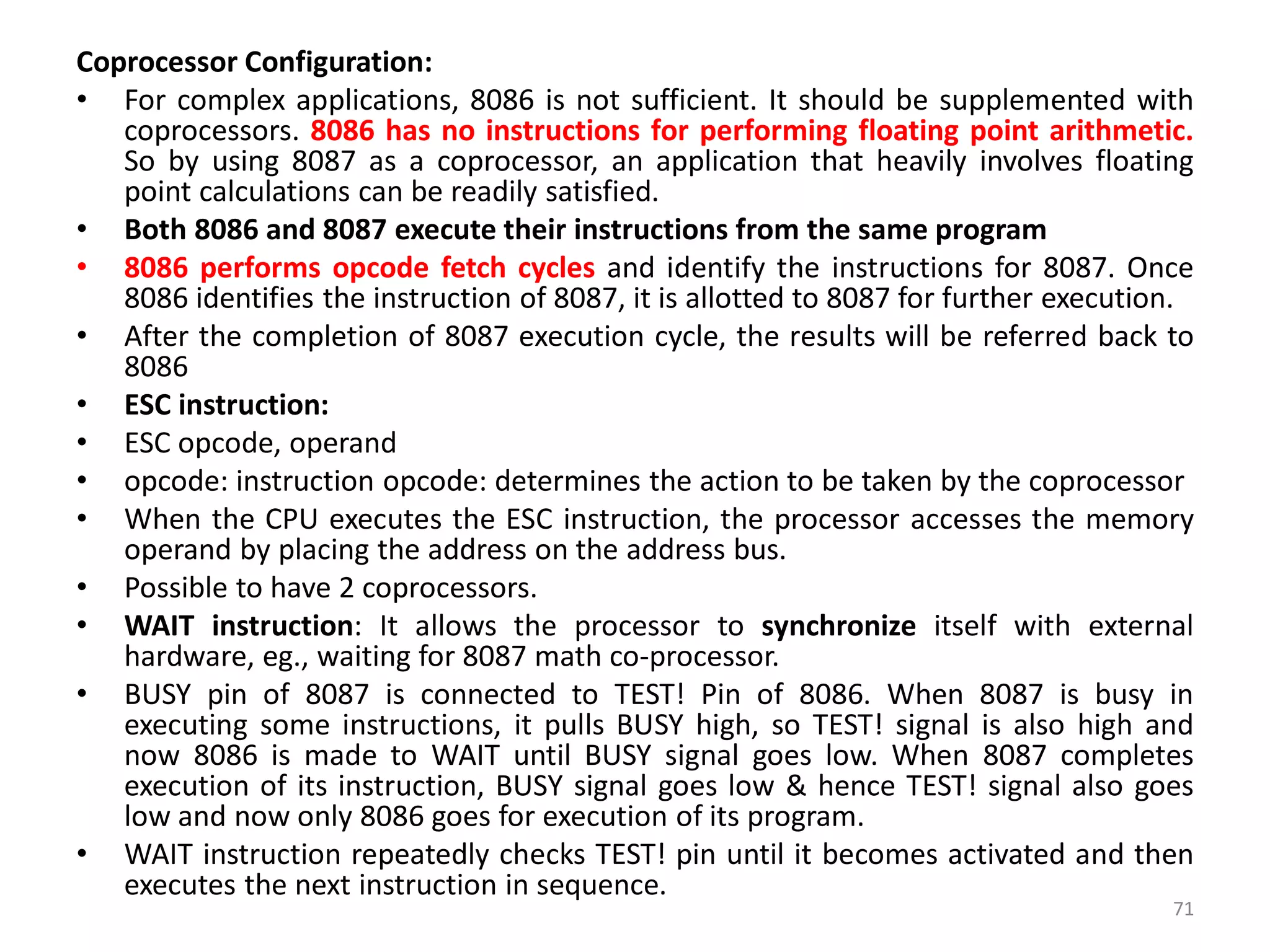 Coprocessor Configuration:
• For complex applications, 8086 is not sufficient. It should be supplemented with
coprocessors. 8086 has no instructions for performing floating point arithmetic.
So by using 8087 as a coprocessor, an application that heavily involves floating
point calculations can be readily satisfied.
• Both 8086 and 8087 execute their instructions from the same program
• 8086 performs opcode fetch cycles and identify the instructions for 8087. Once
8086 identifies the instruction of 8087, it is allotted to 8087 for further execution.
• After the completion of 8087 execution cycle, the results will be referred back to
8086
• ESC instruction:
• ESC opcode, operand
• opcode: instruction opcode: determines the action to be taken by the coprocessor
• When the CPU executes the ESC instruction, the processor accesses the memory
operand by placing the address on the address bus.
• Possible to have 2 coprocessors.
• WAIT instruction: It allows the processor to synchronize itself with external
hardware, eg., waiting for 8087 math co-processor.
• BUSY pin of 8087 is connected to TEST! Pin of 8086. When 8087 is busy in
executing some instructions, it pulls BUSY high, so TEST! signal is also high and
now 8086 is made to WAIT until BUSY signal goes low. When 8087 completes
execution of its instruction, BUSY signal goes low & hence TEST! signal also goes
low and now only 8086 goes for execution of its program.
• WAIT instruction repeatedly checks TEST! pin until it becomes activated and then
executes the next instruction in sequence.
71
 