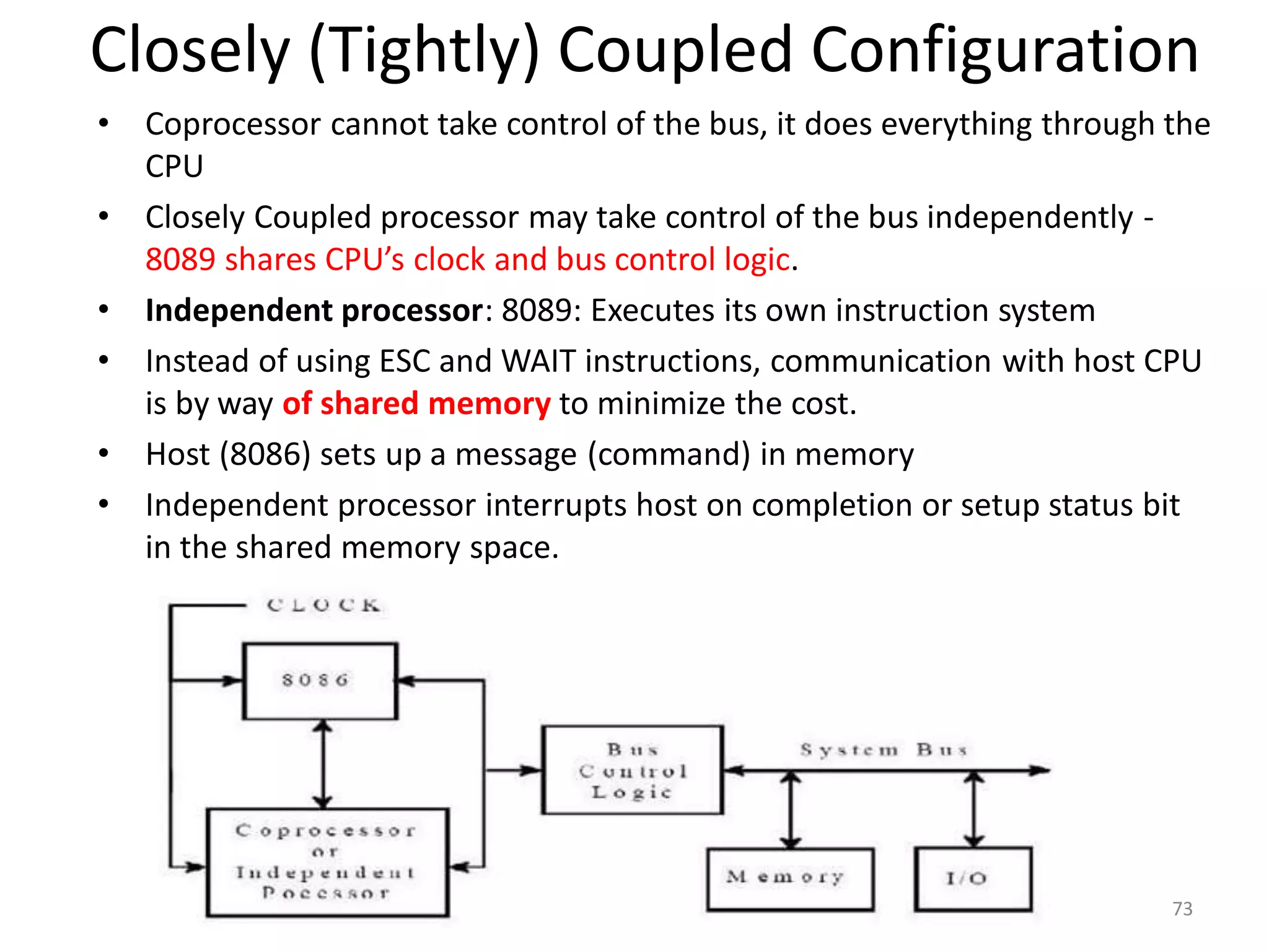 Closely (Tightly) Coupled Configuration
• Coprocessor cannot take control of the bus, it does everything through the
CPU
• Closely Coupled processor may take control of the bus independently -
8089 shares CPU’s clock and bus control logic.
• Independent processor: 8089: Executes its own instruction system
• Instead of using ESC and WAIT instructions, communication with host CPU
is by way of shared memory to minimize the cost.
• Host (8086) sets up a message (command) in memory
• Independent processor interrupts host on completion or setup status bit
in the shared memory space.
73
 