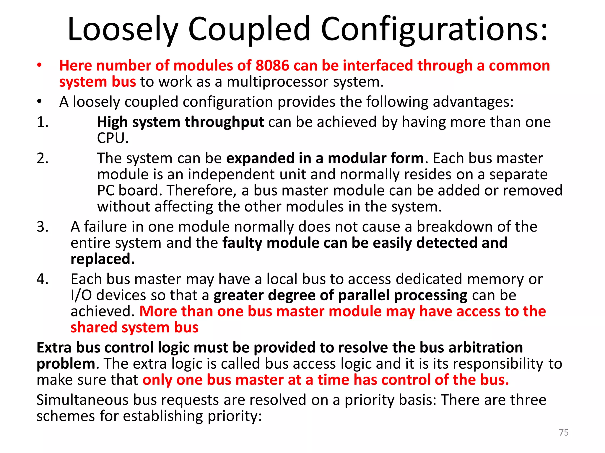 Loosely Coupled Configurations:
• Here number of modules of 8086 can be interfaced through a common
system bus to work as a multiprocessor system.
• A loosely coupled configuration provides the following advantages:
1. High system throughput can be achieved by having more than one
CPU.
2. The system can be expanded in a modular form. Each bus master
module is an independent unit and normally resides on a separate
PC board. Therefore, a bus master module can be added or removed
without affecting the other modules in the system.
3. A failure in one module normally does not cause a breakdown of the
entire system and the faulty module can be easily detected and
replaced.
4. Each bus master may have a local bus to access dedicated memory or
I/O devices so that a greater degree of parallel processing can be
achieved. More than one bus master module may have access to the
shared system bus
Extra bus control logic must be provided to resolve the bus arbitration
problem. The extra logic is called bus access logic and it is its responsibility to
make sure that only one bus master at a time has control of the bus.
Simultaneous bus requests are resolved on a priority basis: There are three
schemes for establishing priority:
75
 