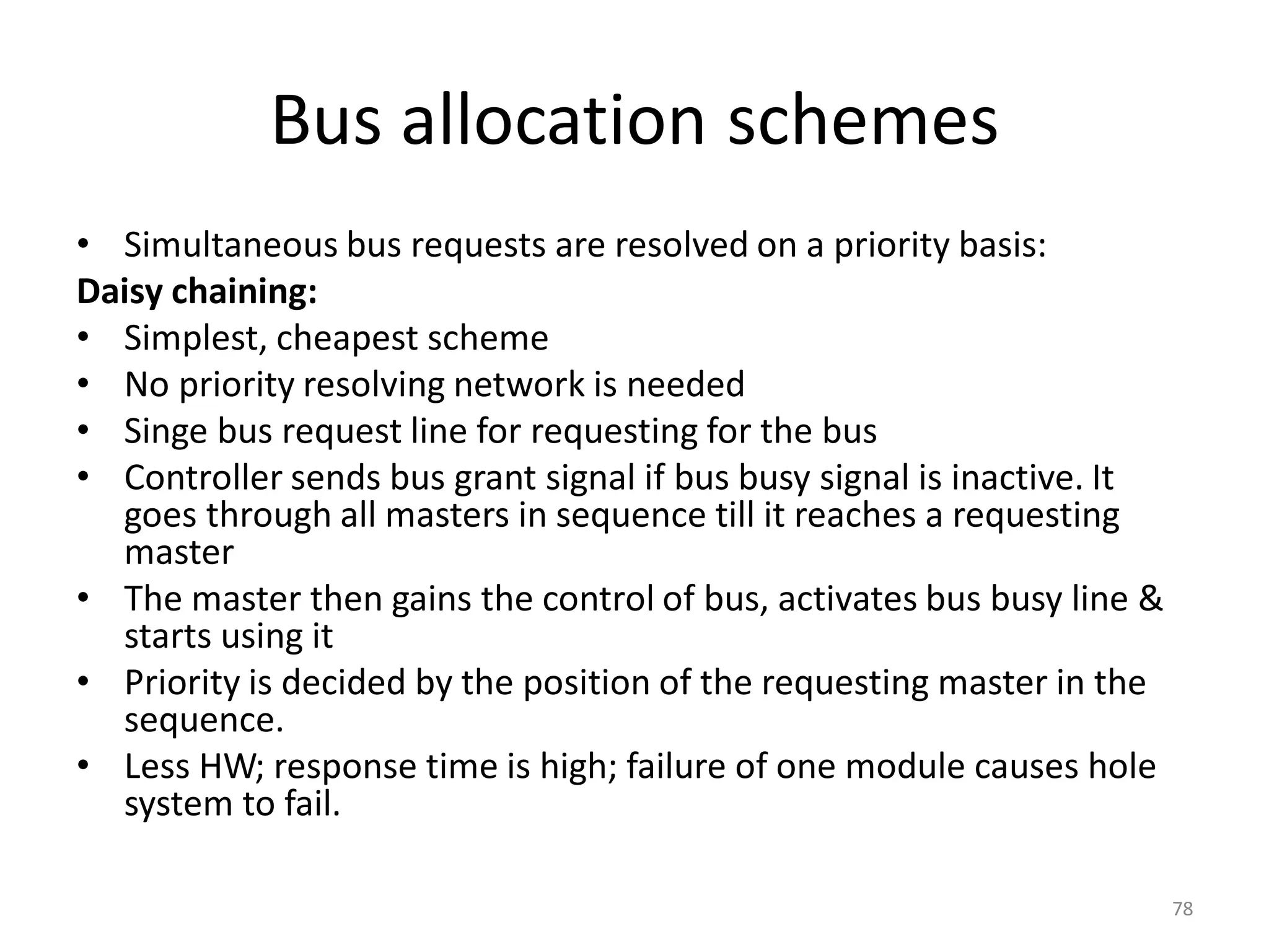 Bus allocation schemes
• Simultaneous bus requests are resolved on a priority basis:
Daisy chaining:
• Simplest, cheapest scheme
• No priority resolving network is needed
• Singe bus request line for requesting for the bus
• Controller sends bus grant signal if bus busy signal is inactive. It
goes through all masters in sequence till it reaches a requesting
master
• The master then gains the control of bus, activates bus busy line &
starts using it
• Priority is decided by the position of the requesting master in the
sequence.
• Less HW; response time is high; failure of one module causes hole
system to fail.
78
 