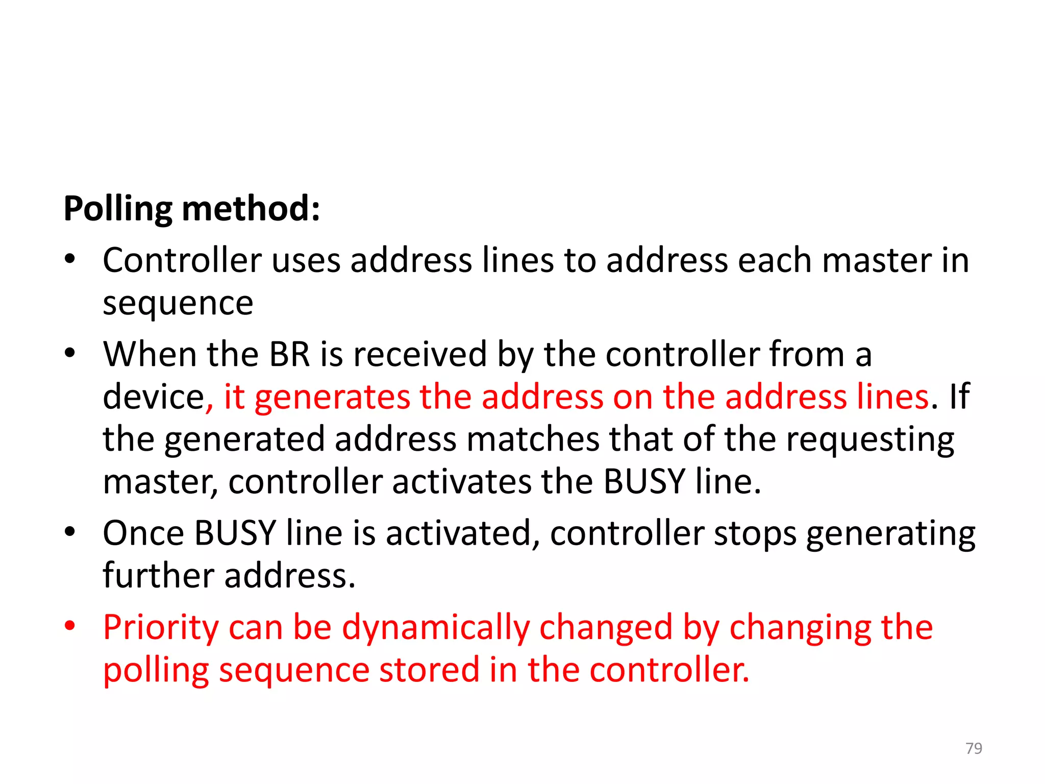 Polling method:
• Controller uses address lines to address each master in
sequence
• When the BR is received by the controller from a
device, it generates the address on the address lines. If
the generated address matches that of the requesting
master, controller activates the BUSY line.
• Once BUSY line is activated, controller stops generating
further address.
• Priority can be dynamically changed by changing the
polling sequence stored in the controller.
79
 