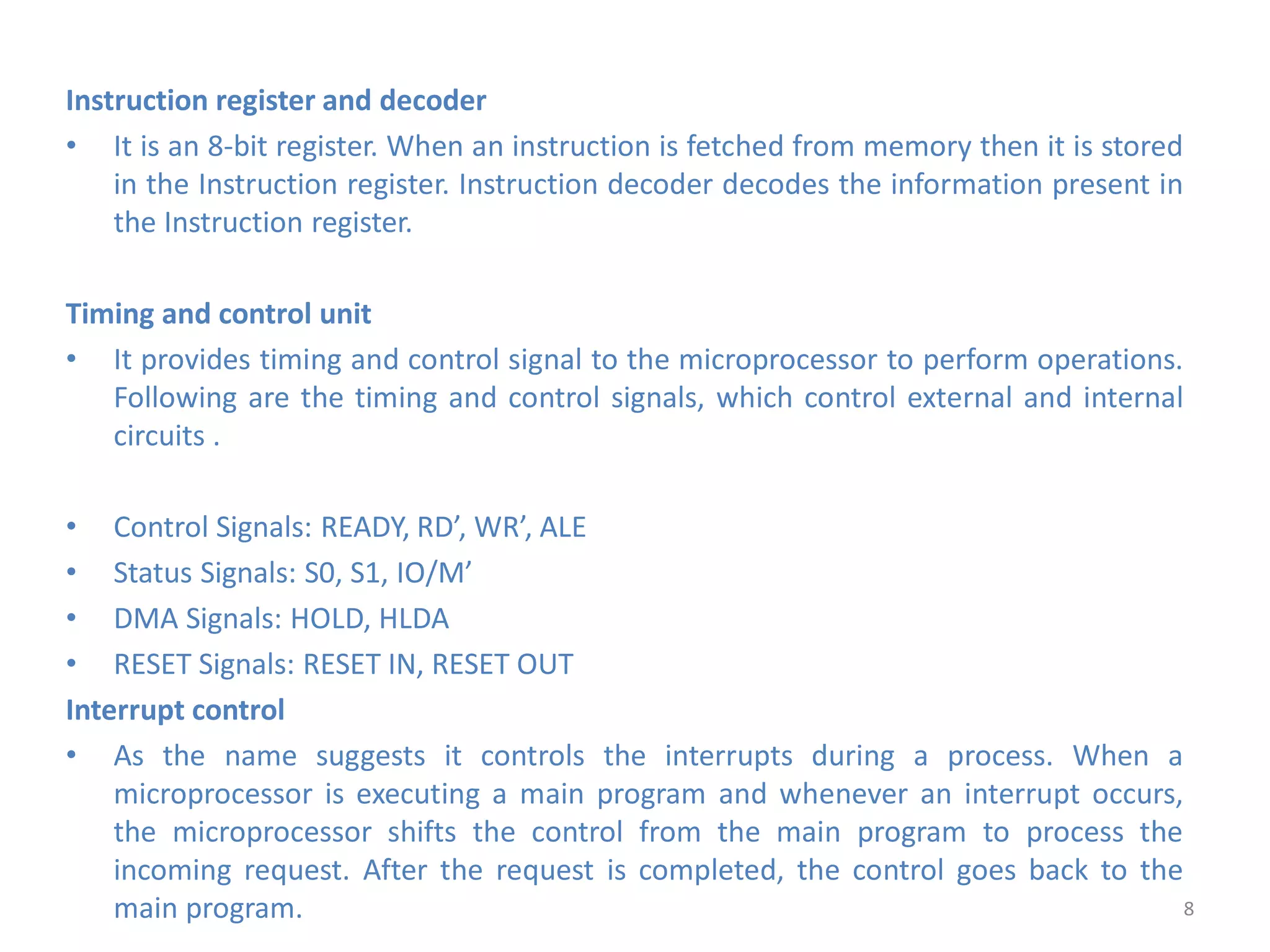 Instruction register and decoder
• It is an 8-bit register. When an instruction is fetched from memory then it is stored
in the Instruction register. Instruction decoder decodes the information present in
the Instruction register.
Timing and control unit
• It provides timing and control signal to the microprocessor to perform operations.
Following are the timing and control signals, which control external and internal
circuits .
• Control Signals: READY, RD’, WR’, ALE
• Status Signals: S0, S1, IO/M’
• DMA Signals: HOLD, HLDA
• RESET Signals: RESET IN, RESET OUT
Interrupt control
• As the name suggests it controls the interrupts during a process. When a
microprocessor is executing a main program and whenever an interrupt occurs,
the microprocessor shifts the control from the main program to process the
incoming request. After the request is completed, the control goes back to the
main program. 8
 
