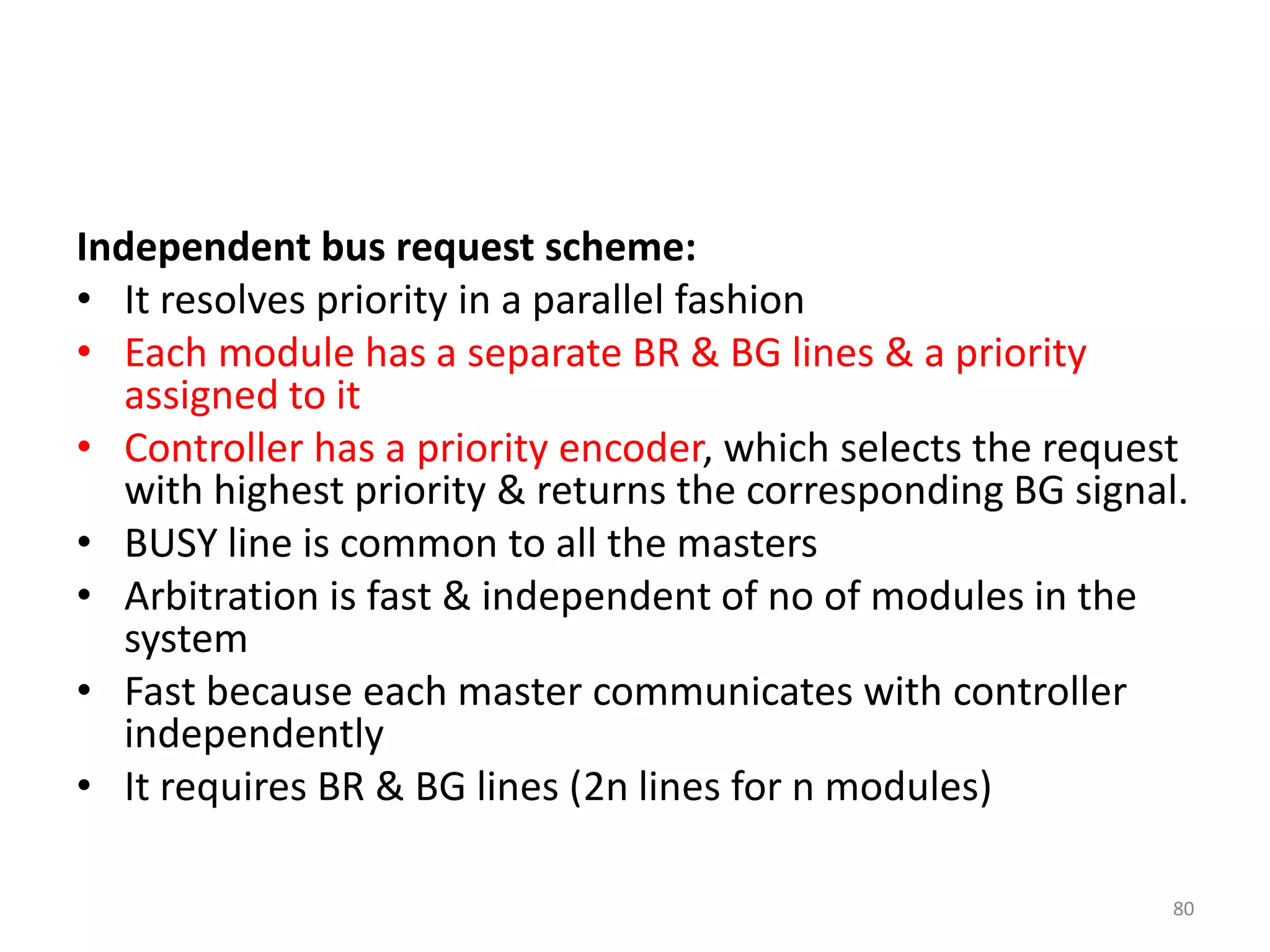 Independent bus request scheme:
• It resolves priority in a parallel fashion
• Each module has a separate BR & BG lines & a priority
assigned to it
• Controller has a priority encoder, which selects the request
with highest priority & returns the corresponding BG signal.
• BUSY line is common to all the masters
• Arbitration is fast & independent of no of modules in the
system
• Fast because each master communicates with controller
independently
• It requires BR & BG lines (2n lines for n modules)
80
 