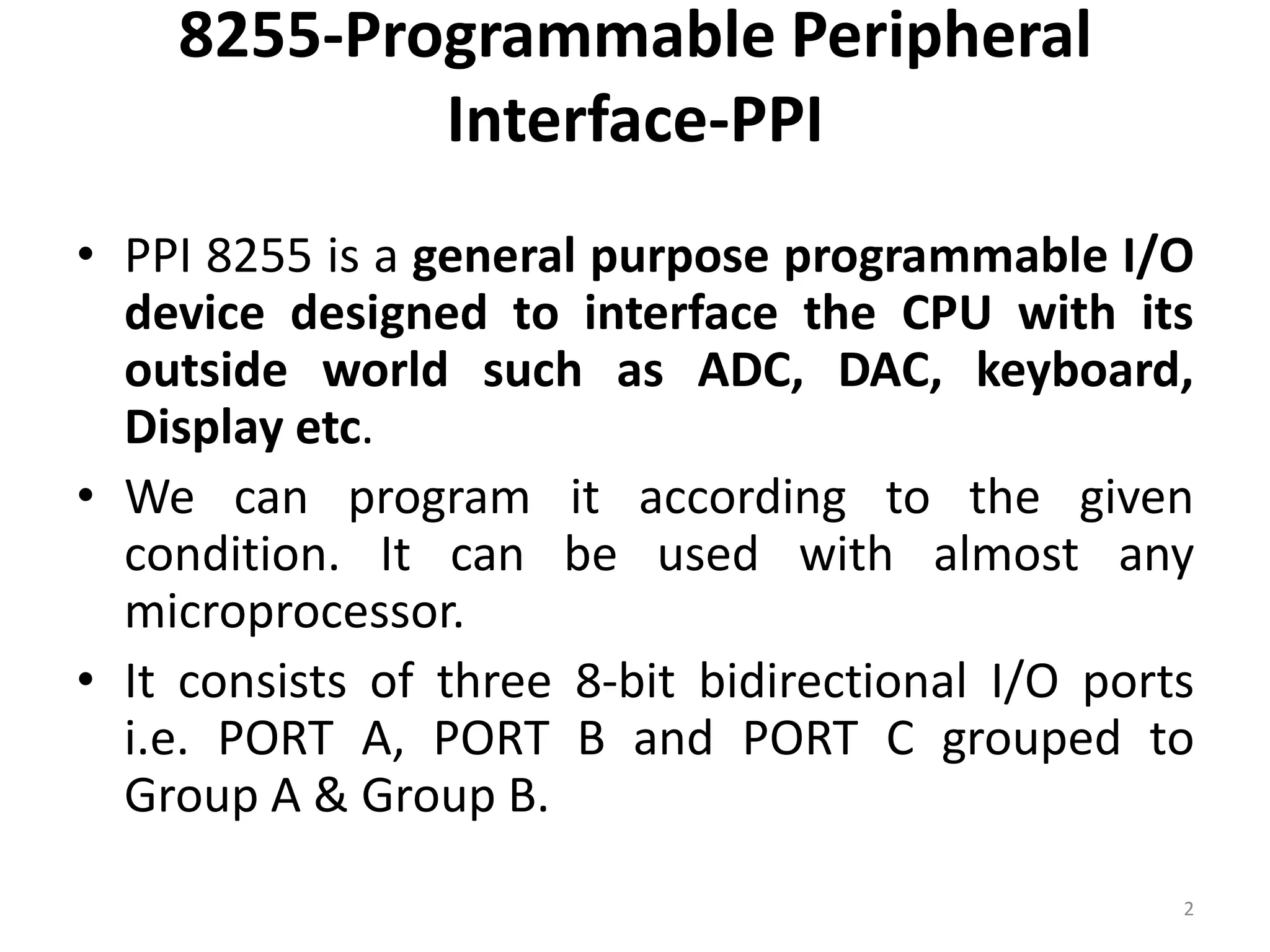 8255-Programmable Peripheral
Interface-PPI
• PPI 8255 is a general purpose programmable I/O
device designed to interface the CPU with its
outside world such as ADC, DAC, keyboard,
Display etc.
• We can program it according to the given
condition. It can be used with almost any
microprocessor.
• It consists of three 8-bit bidirectional I/O ports
i.e. PORT A, PORT B and PORT C grouped to
Group A & Group B.
2
 