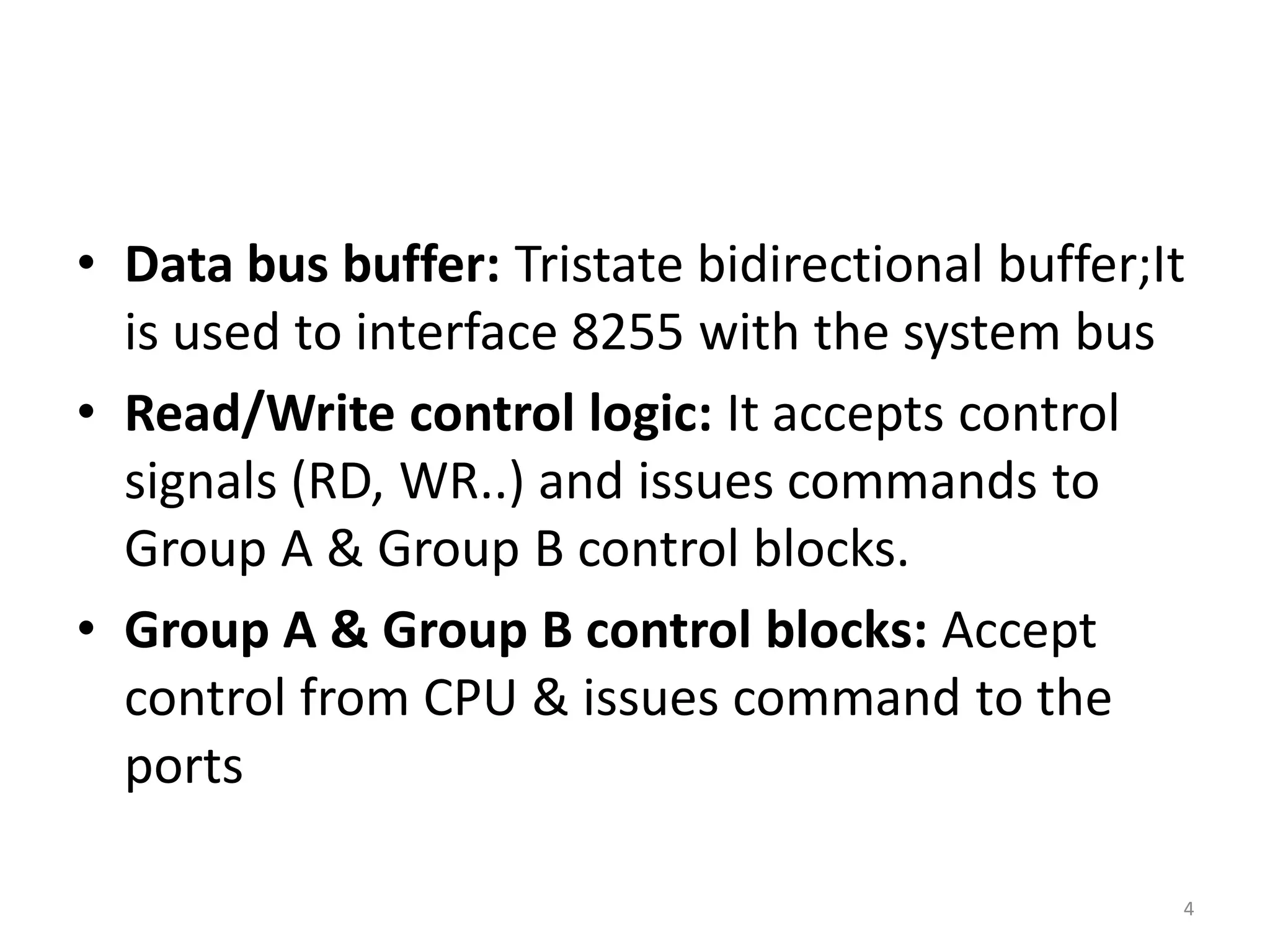 • Data bus buffer: Tristate bidirectional buffer;It
is used to interface 8255 with the system bus
• Read/Write control logic: It accepts control
signals (RD, WR..) and issues commands to
Group A & Group B control blocks.
• Group A & Group B control blocks: Accept
control from CPU & issues command to the
ports
4
 