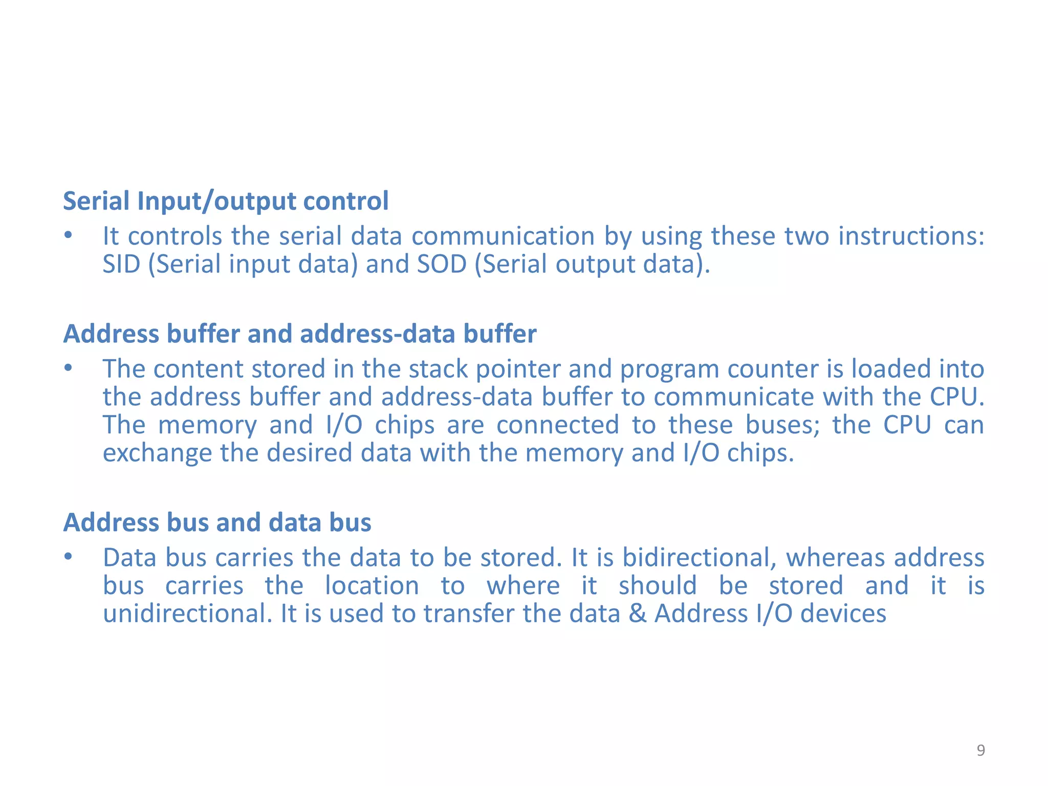 Serial Input/output control
• It controls the serial data communication by using these two instructions:
SID (Serial input data) and SOD (Serial output data).
Address buffer and address-data buffer
• The content stored in the stack pointer and program counter is loaded into
the address buffer and address-data buffer to communicate with the CPU.
The memory and I/O chips are connected to these buses; the CPU can
exchange the desired data with the memory and I/O chips.
Address bus and data bus
• Data bus carries the data to be stored. It is bidirectional, whereas address
bus carries the location to where it should be stored and it is
unidirectional. It is used to transfer the data & Address I/O devices
9
 