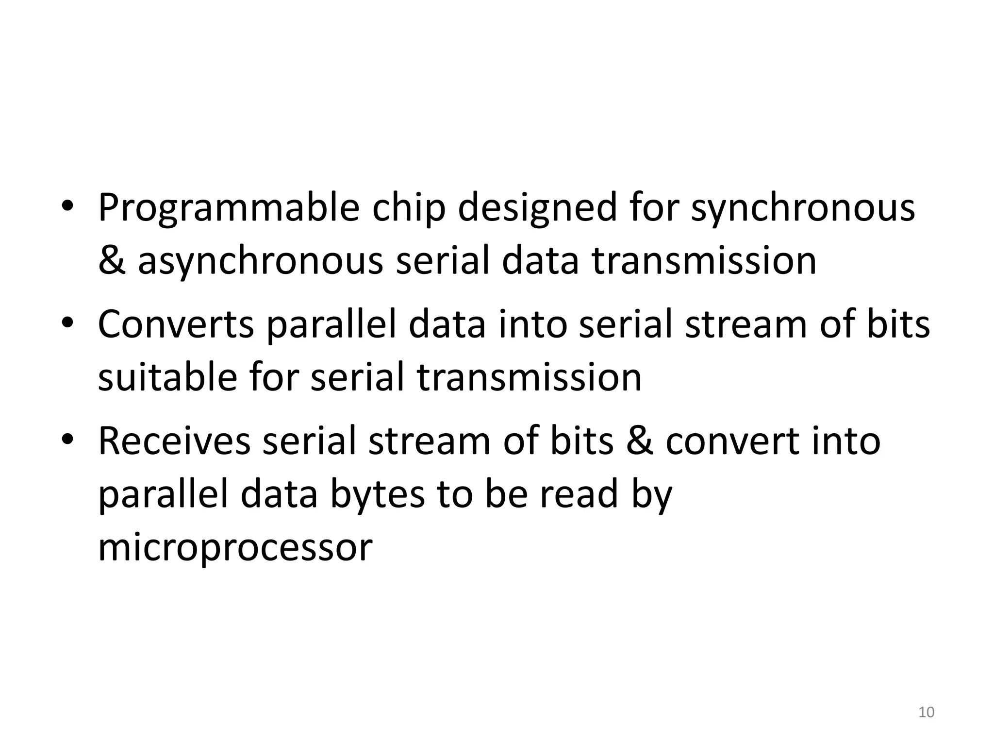 • Programmable chip designed for synchronous
& asynchronous serial data transmission
• Converts parallel data into serial stream of bits
suitable for serial transmission
• Receives serial stream of bits & convert into
parallel data bytes to be read by
microprocessor
10
 