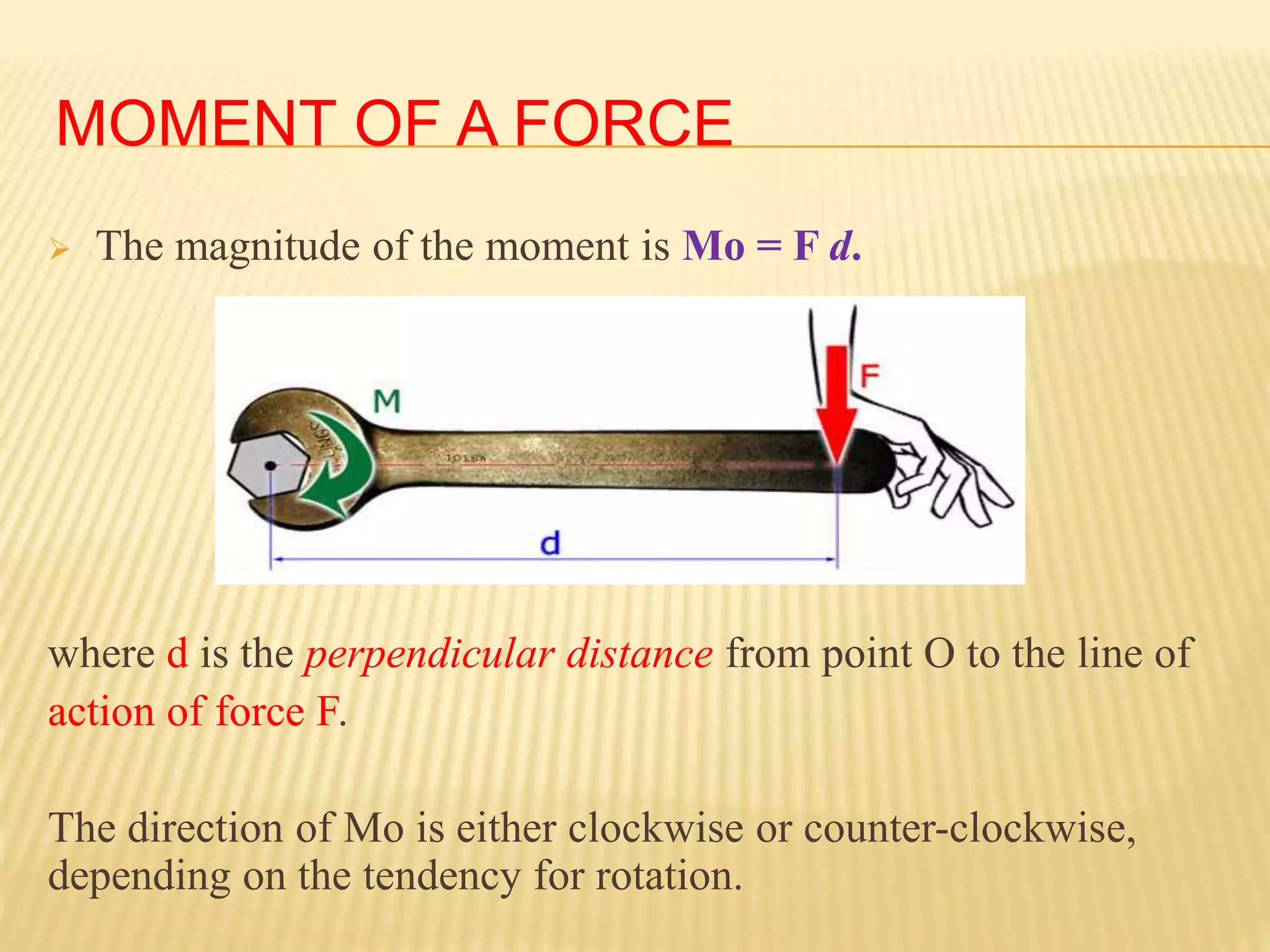 MOMENT OF A FORCE
 The magnitude of the moment is Mo = F d.
where d is the perpendicular distance from point O to the line of
action of force F.
The direction of Mo is either clockwise or counter-clockwise,
depending on the tendency for rotation.
 