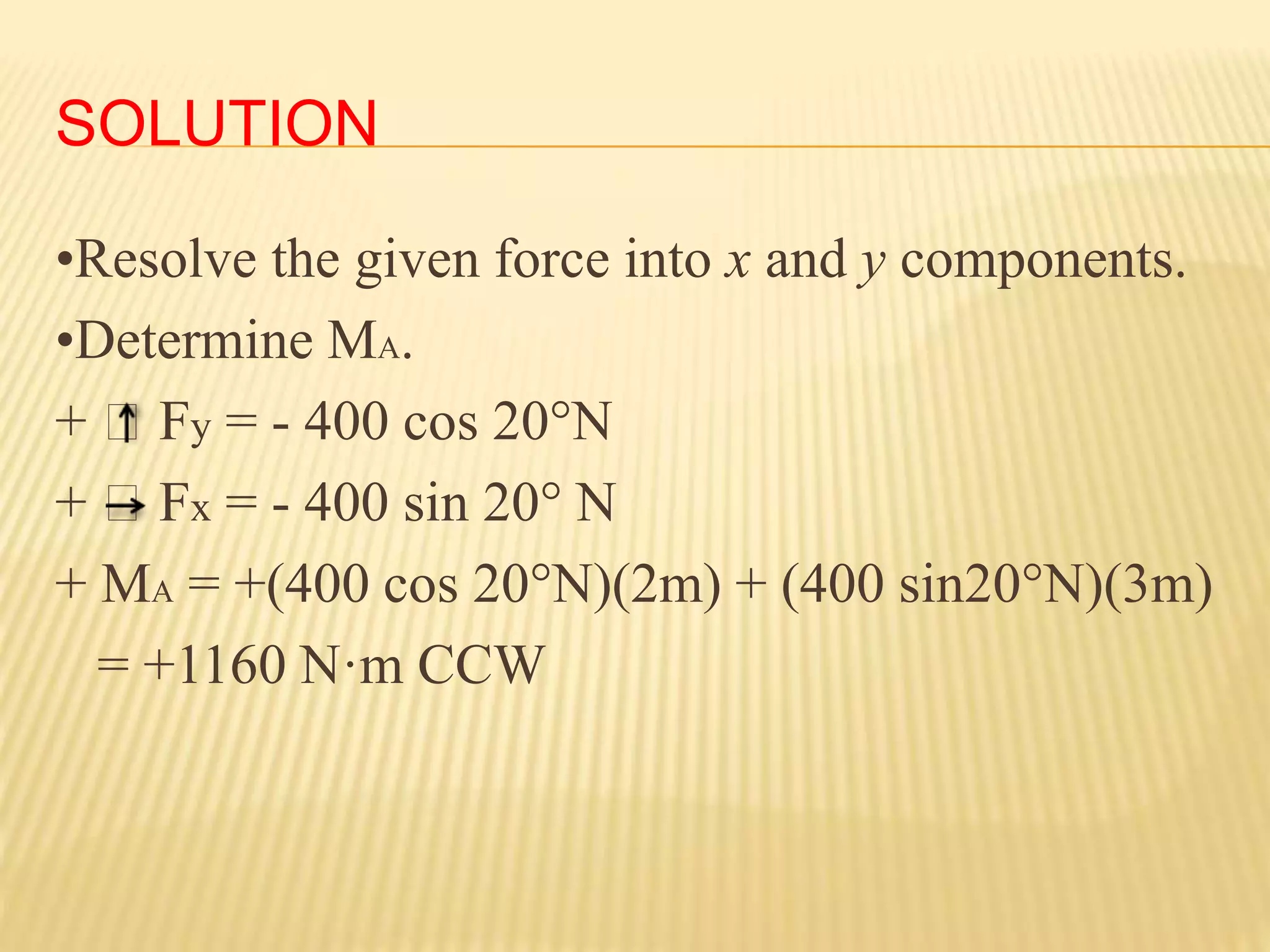 SOLUTION
•Resolve the given force into x and y components.
•Determine MA.
+ Fy = - 400 cos 20°N
+ Fx = - 400 sin 20° N
+ MA = +(400 cos 20°N)(2m) + (400 sin20°N)(3m)
= +1160 N·m CCW
 