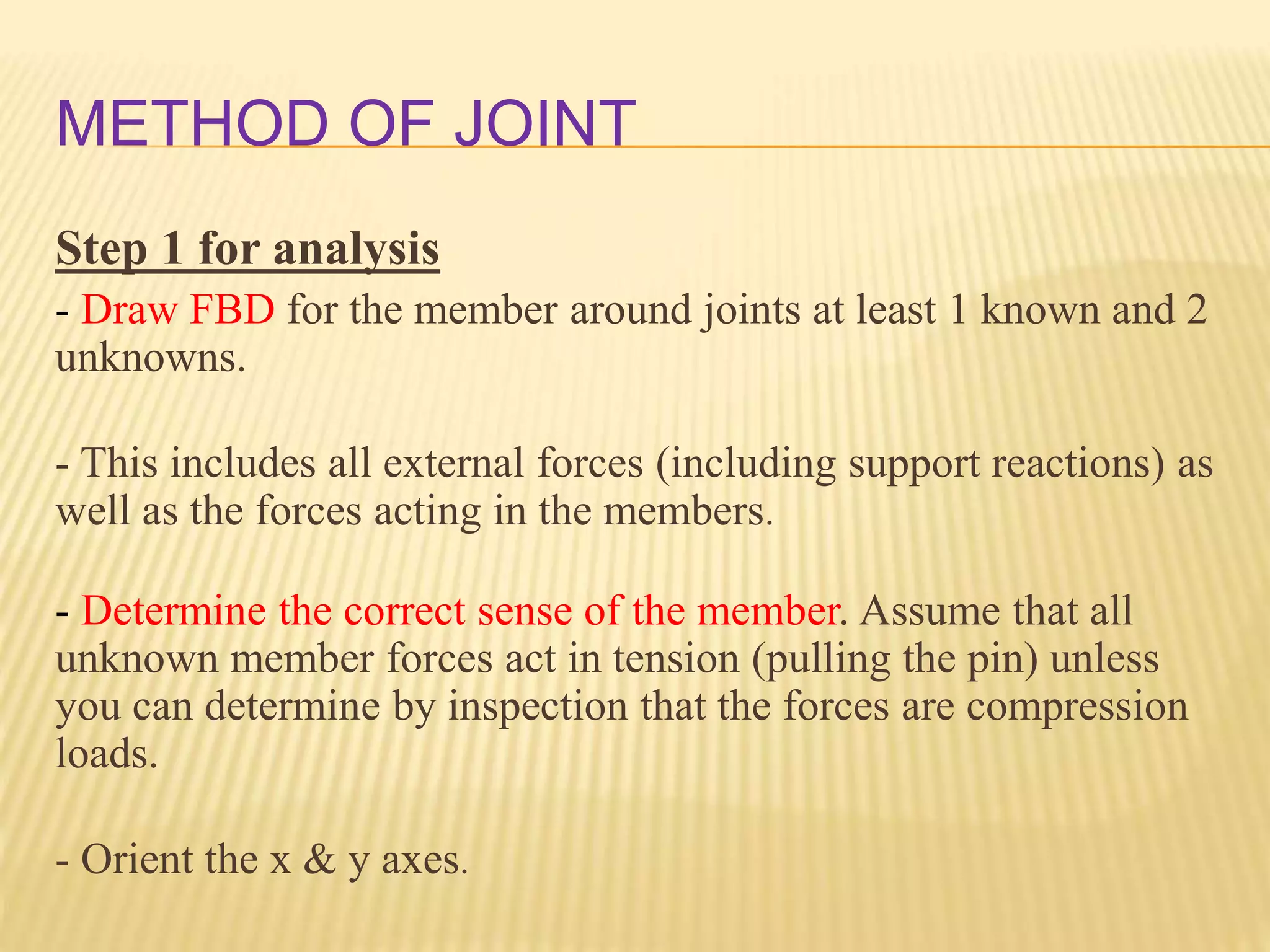 METHOD OF JOINT
Step 1 for analysis
- Draw FBD for the member around joints at least 1 known and 2
unknowns.
- This includes all external forces (including support reactions) as
well as the forces acting in the members.
- Determine the correct sense of the member. Assume that all
unknown member forces act in tension (pulling the pin) unless
you can determine by inspection that the forces are compression
loads.
- Orient the x & y axes.
 