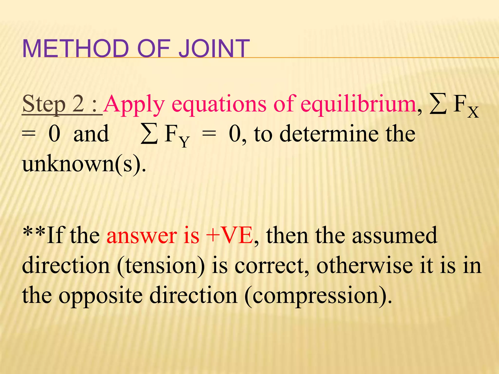 METHOD OF JOINT
Step 2 : Apply equations of equilibrium,  FX
= 0 and  FY = 0, to determine the
unknown(s).
**If the answer is +VE, then the assumed
direction (tension) is correct, otherwise it is in
the opposite direction (compression).
 