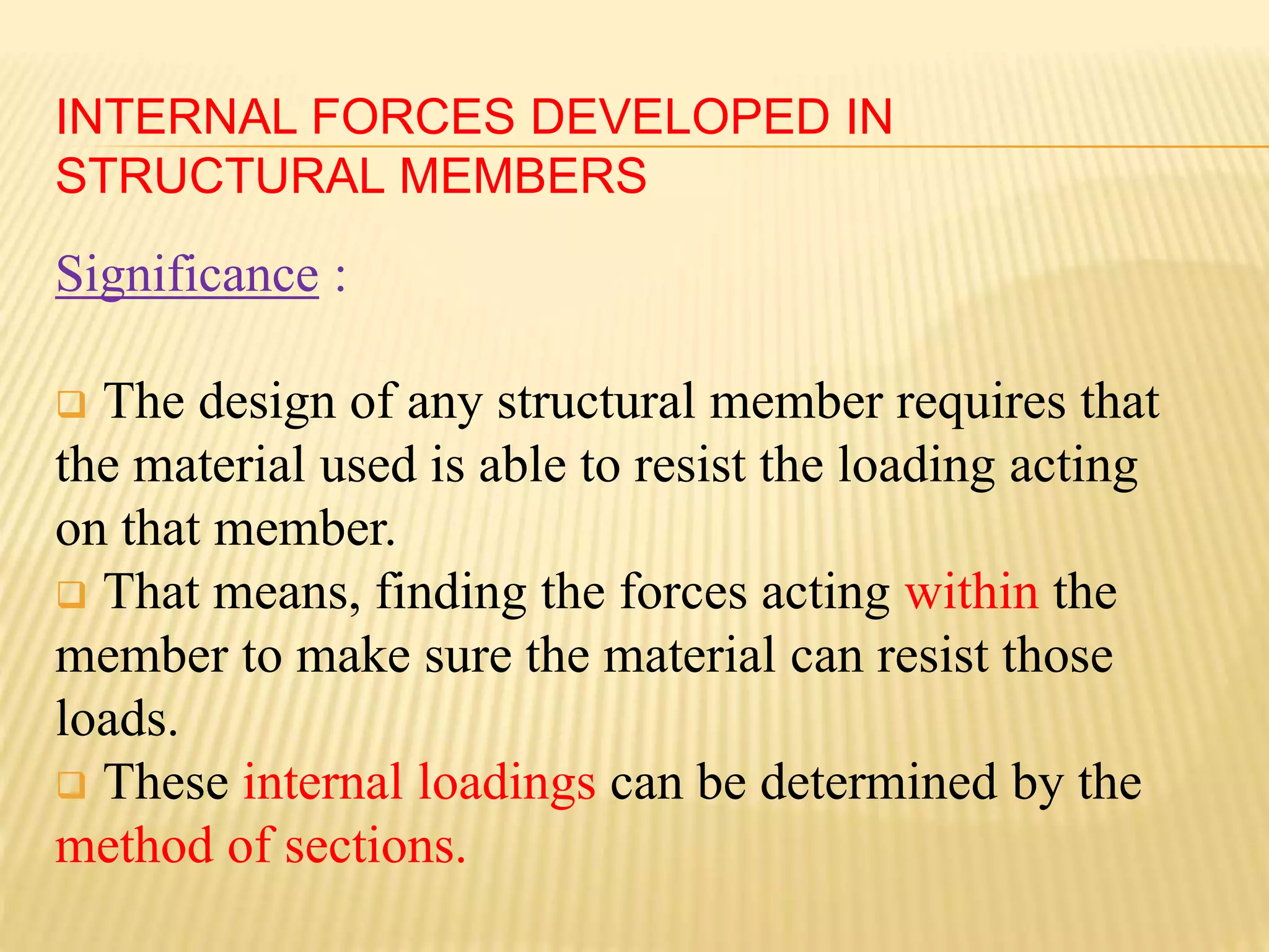 INTERNAL FORCES DEVELOPED IN
STRUCTURAL MEMBERS
Significance :
 The design of any structural member requires that
the material used is able to resist the loading acting
on that member.
 That means, finding the forces acting within the
member to make sure the material can resist those
loads.
 These internal loadings can be determined by the
method of sections.
 