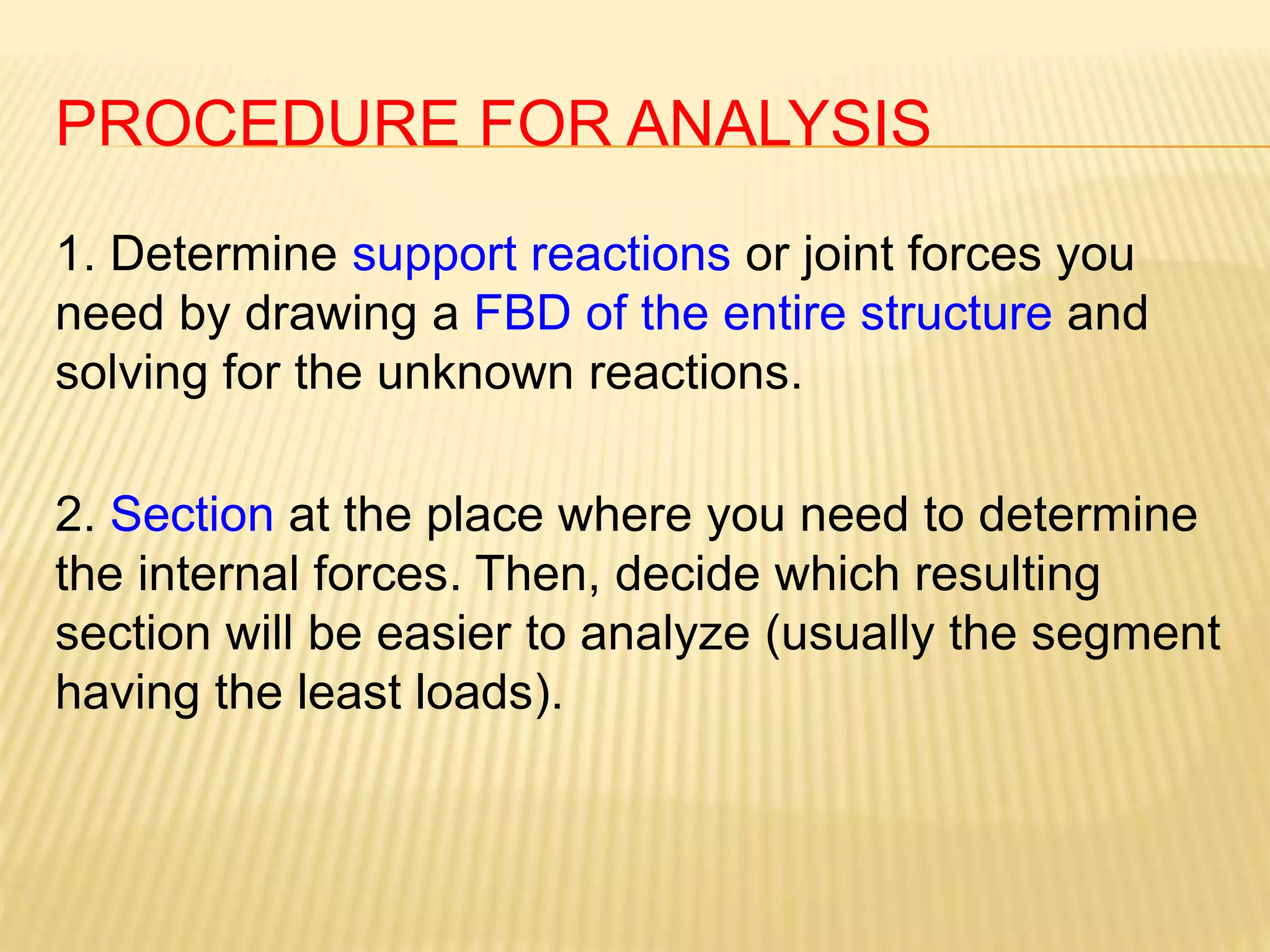 PROCEDURE FOR ANALYSIS
1. Determine support reactions or joint forces you
need by drawing a FBD of the entire structure and
solving for the unknown reactions.
2. Section at the place where you need to determine
the internal forces. Then, decide which resulting
section will be easier to analyze (usually the segment
having the least loads).
 