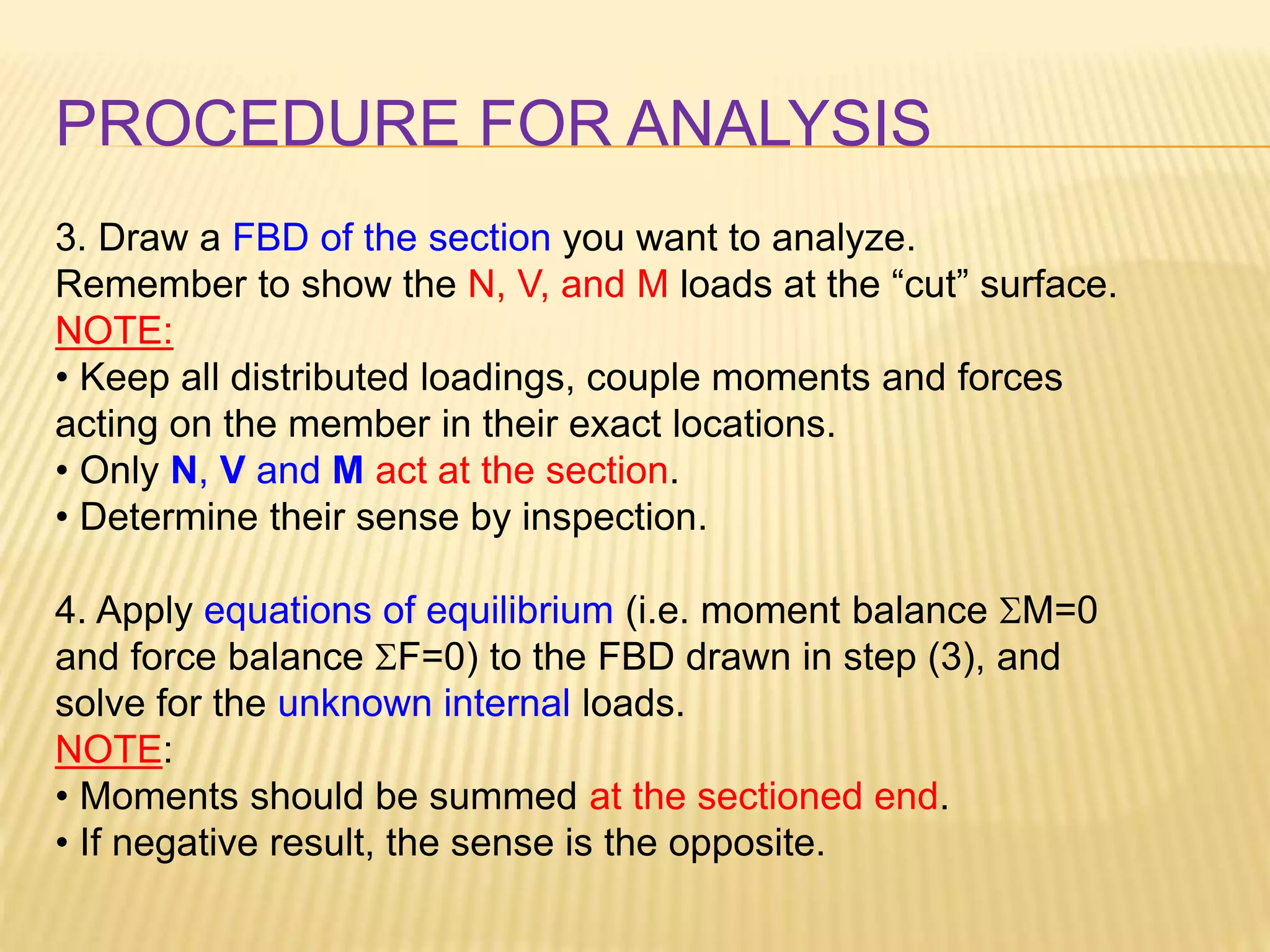 PROCEDURE FOR ANALYSIS
3. Draw a FBD of the section you want to analyze.
Remember to show the N, V, and M loads at the “cut” surface.
NOTE:
• Keep all distributed loadings, couple moments and forces
acting on the member in their exact locations.
• Only N, V and M act at the section.
• Determine their sense by inspection.
4. Apply equations of equilibrium (i.e. moment balance SM=0
and force balance SF=0) to the FBD drawn in step (3), and
solve for the unknown internal loads.
NOTE:
• Moments should be summed at the sectioned end.
• If negative result, the sense is the opposite.
 