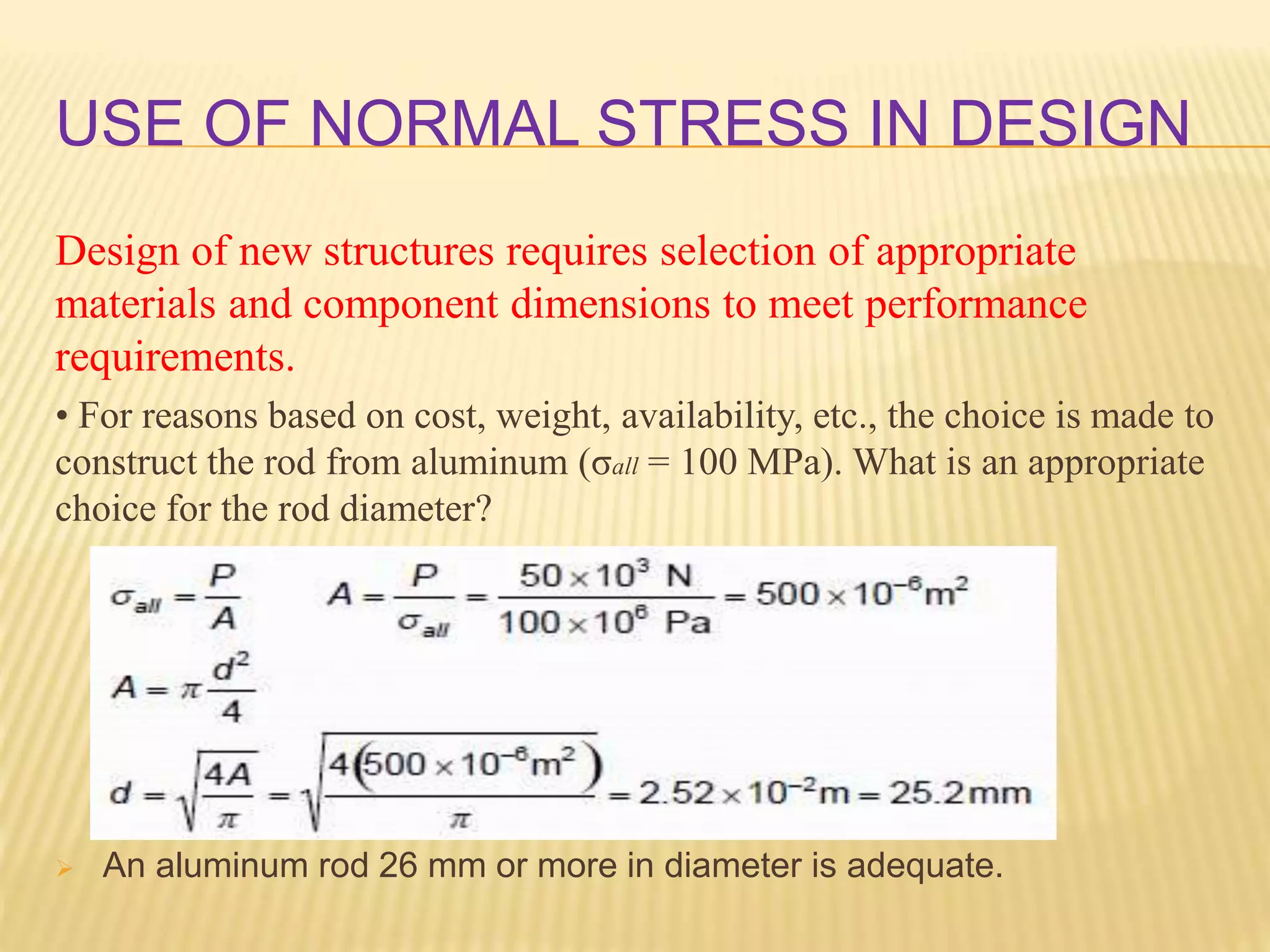 USE OF NORMAL STRESS IN DESIGN
Design of new structures requires selection of appropriate
materials and component dimensions to meet performance
requirements.
• For reasons based on cost, weight, availability, etc., the choice is made to
construct the rod from aluminum (σall = 100 MPa). What is an appropriate
choice for the rod diameter?
 An aluminum rod 26 mm or more in diameter is adequate.
 