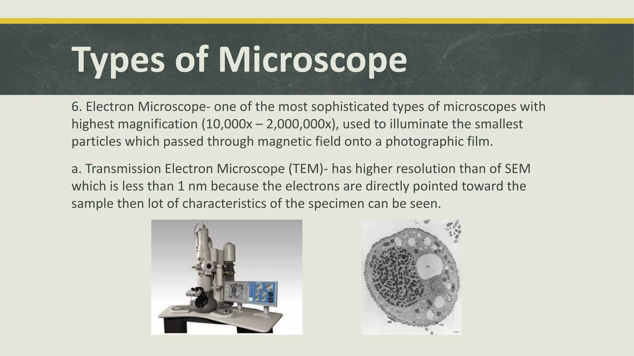 Types of Microscope
6. Electron Microscope- one of the most sophisticated types of microscopes with
highest magnification (10,000x – 2,000,000x), used to illuminate the smallest
particles which passed through magnetic field onto a photographic film.
a. Transmission Electron Microscope (TEM)- has higher resolution than of SEM
which is less than 1 nm because the electrons are directly pointed toward the
sample then lot of characteristics of the specimen can be seen.
 