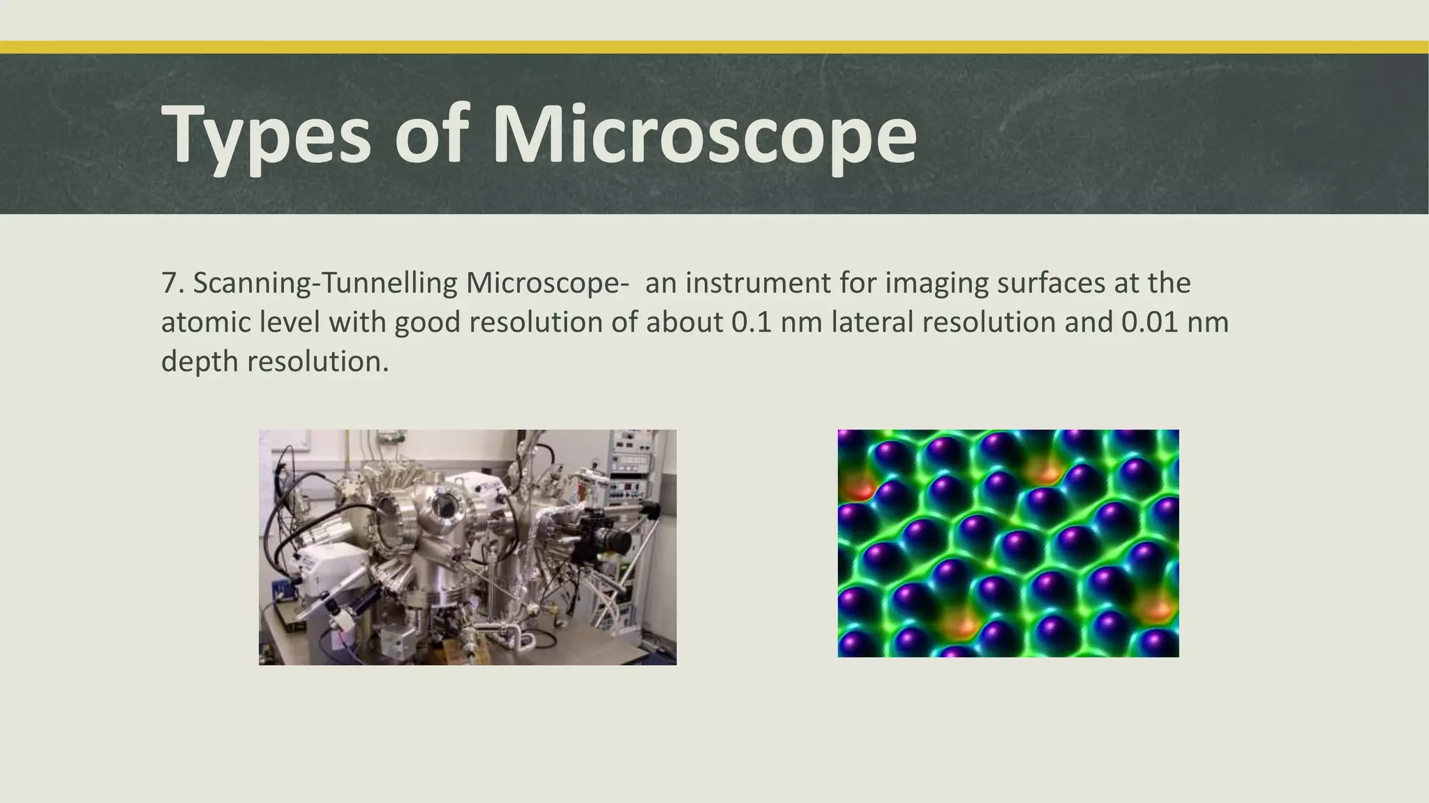 Types of Microscope
7. Scanning-Tunnelling Microscope- an instrument for imaging surfaces at the
atomic level with good resolution of about 0.1 nm lateral resolution and 0.01 nm
depth resolution.
 